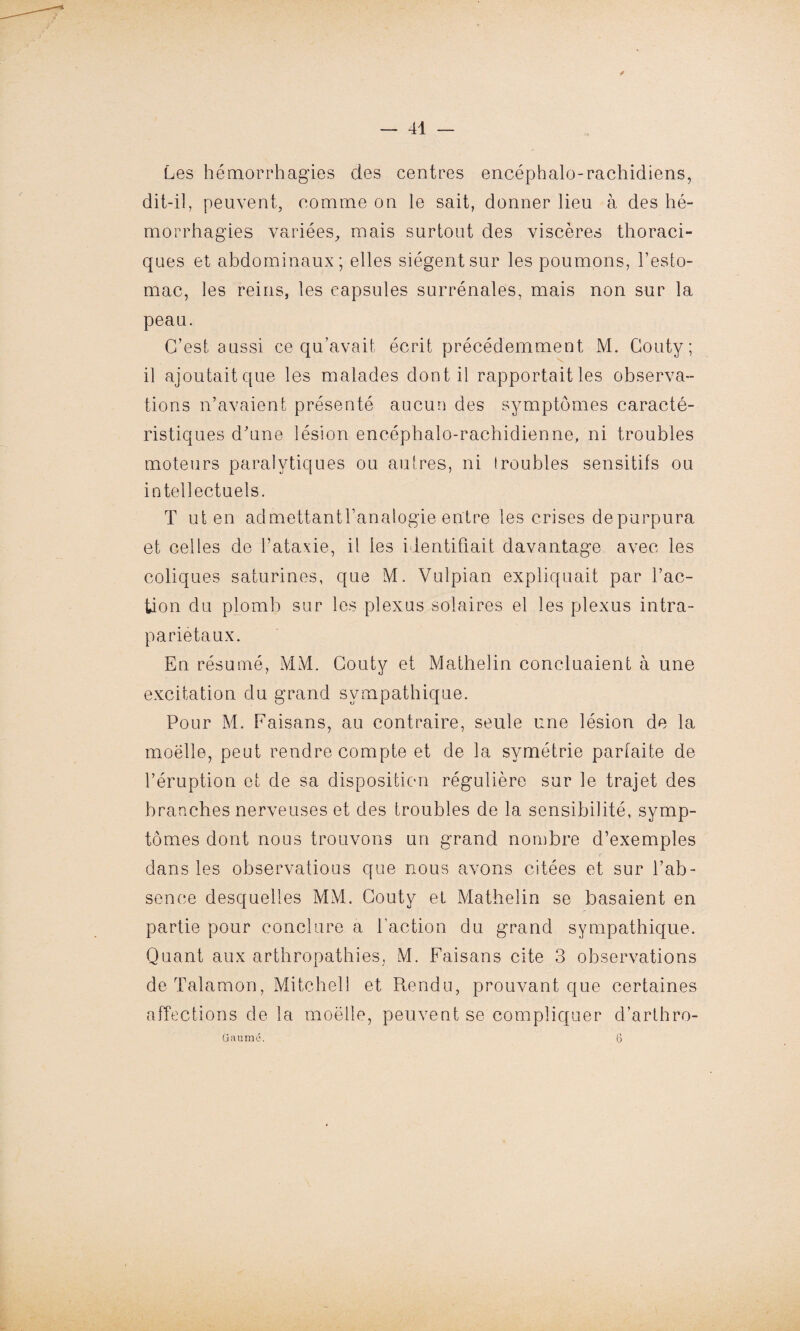 Les hémorrhagies des centres encéphalo-rachidiens, dit-il, peuvent, comme on le sait, donner lieu à des hé¬ morrhagies variées, mais surtout des viscères thoraci¬ ques et abdominaux; elles siègent sur les poumons, l’esto¬ mac, les reins, les capsules surrénales, mais non sur la peau. C’est aussi ce qu’avait écrit précédemment M. Gouty; il ajoutaitque les malades dont il rapportait les observa¬ tions n’avaient présenté aucun des symptômes caracté¬ ristiques d’une lésion encéphalo-rachidienne, ni troubles moteurs paralytiques ou autres, ni ! roubles sensitifs ou intellectuels. T ut en admettantbanalogie entre les crises depurpura et celles de l’ataxie, il les identifiait davantage avec les coliques saturines, que M. Vulpian expliquait par fac¬ tion du plomb sur les plexus solaires el les plexus intra- parietaux. En résumé, MM. Couty et Mathelin concluaient à une excitation du grand sympathique. Pour M. Faisans, au contraire, seule une lésion de la moëlle, peut rendre compte et de la symétrie parfaite de l’éruption et de sa disposition régulière sur le trajet des branches nerveuses et des troubles de la sensibilité, symp¬ tômes dont nous trouvons un grand nombre d’exemples dans les observatious que nous avons citées et sur l’ab¬ sence desquelles MM. Couty et Mathelin se basaient en partie pour conclure a faction du grand sympathique. Quant aux arthropathies, M. Faisans cite 3 observations de Talamon, Mitchell et Rendu, prouvant que certaines affections de la moëlle, peuvent se compliquer d’arthro- üaumé. 6