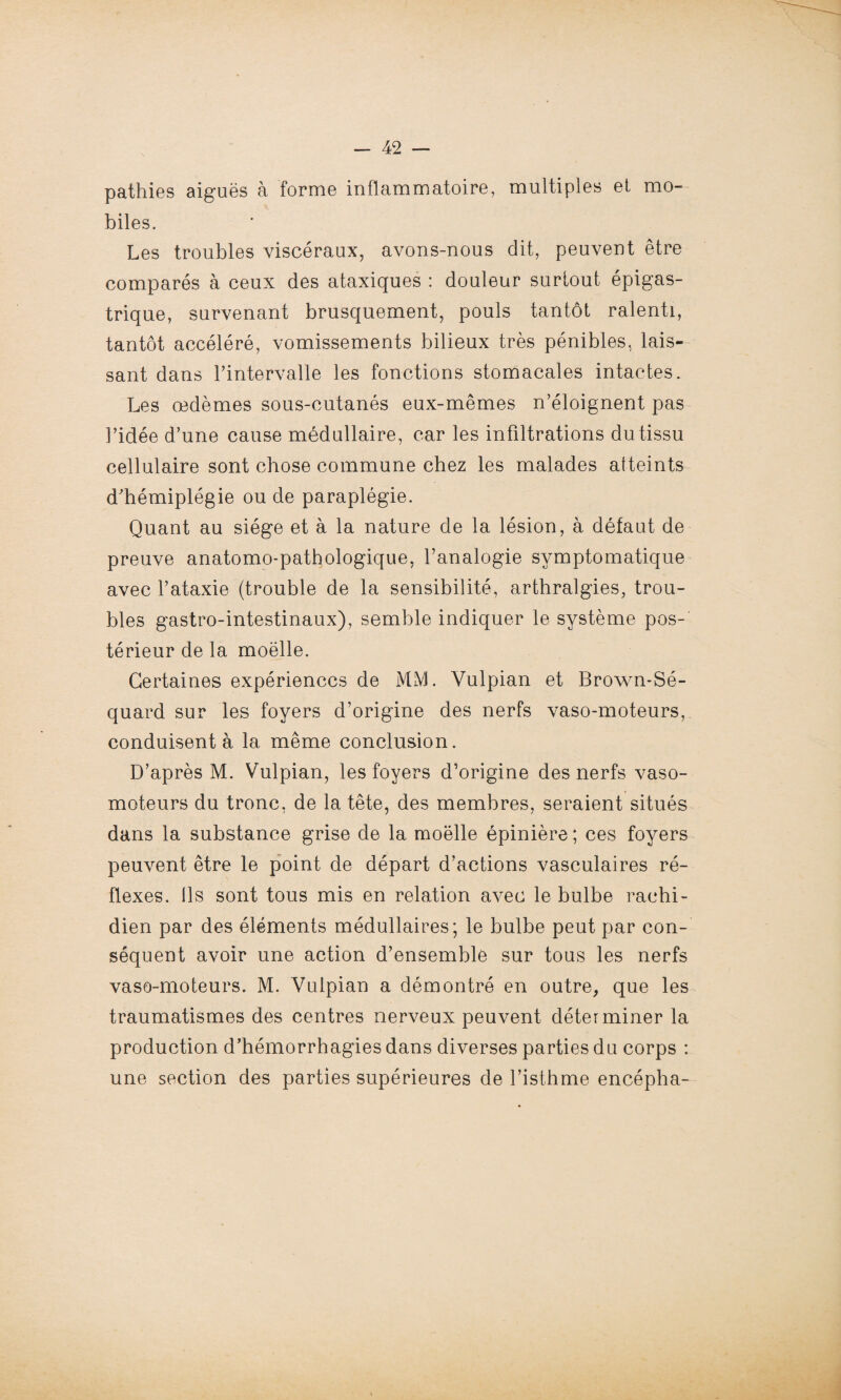 pathies aiguës à forme inflammatoire, multiples et mo¬ biles. Les troubles viscéraux, avons-nous dit, peuvent être comparés à ceux des ataxiques : douleur surtout épigas¬ trique, survenant brusquement, pouls tantôt ralenti, tantôt accéléré, vomissements bilieux très pénibles, lais¬ sant dans l’intervalle les fonctions stomacales intactes. Les œdèmes sous-cutanés eux-mêmes n’éloignent pas l’idée d’une cause médullaire, car les infiltrations du tissu cellulaire sont chose commune chez les malades atteints d’hémiplégie ou de paraplégie. Quant au siège et à la nature de la lésion, à défaut de preuve anatomo-pathologique, l’analogie symptomatique avec l’ataxie (trouble de la sensibilité, arthralgies, trou¬ bles gastro-intestinaux), semble indiquer le système pos¬ térieur de la moelle. Certaines expériences de MM. Yulpian et Brown-Sé- quard sur les foyers d’origine des nerfs vaso-moteurs, conduisent à la même conclusion. D’après M. Vulpian, les foyers d’origine des nerfs vaso¬ moteurs du tronc, de la tête, des membres, seraient situés dans la substance grise de la moelle épinière ; ces foyers peuvent être le point de départ d’actions vasculaires ré¬ flexes. Ils sont tous mis en relation avec le bulbe rachi¬ dien par des éléments médullaires; le bulbe peut par con¬ séquent avoir une action d’ensemble sur tous les nerfs vaso-moteurs. M. Yulpian a démontré en outre, que les traumatismes des centres nerveux peuvent déterminer la production d’hémorrhagies dans diverses parties du corps : une section des parties supérieures de l’isthme encépha-