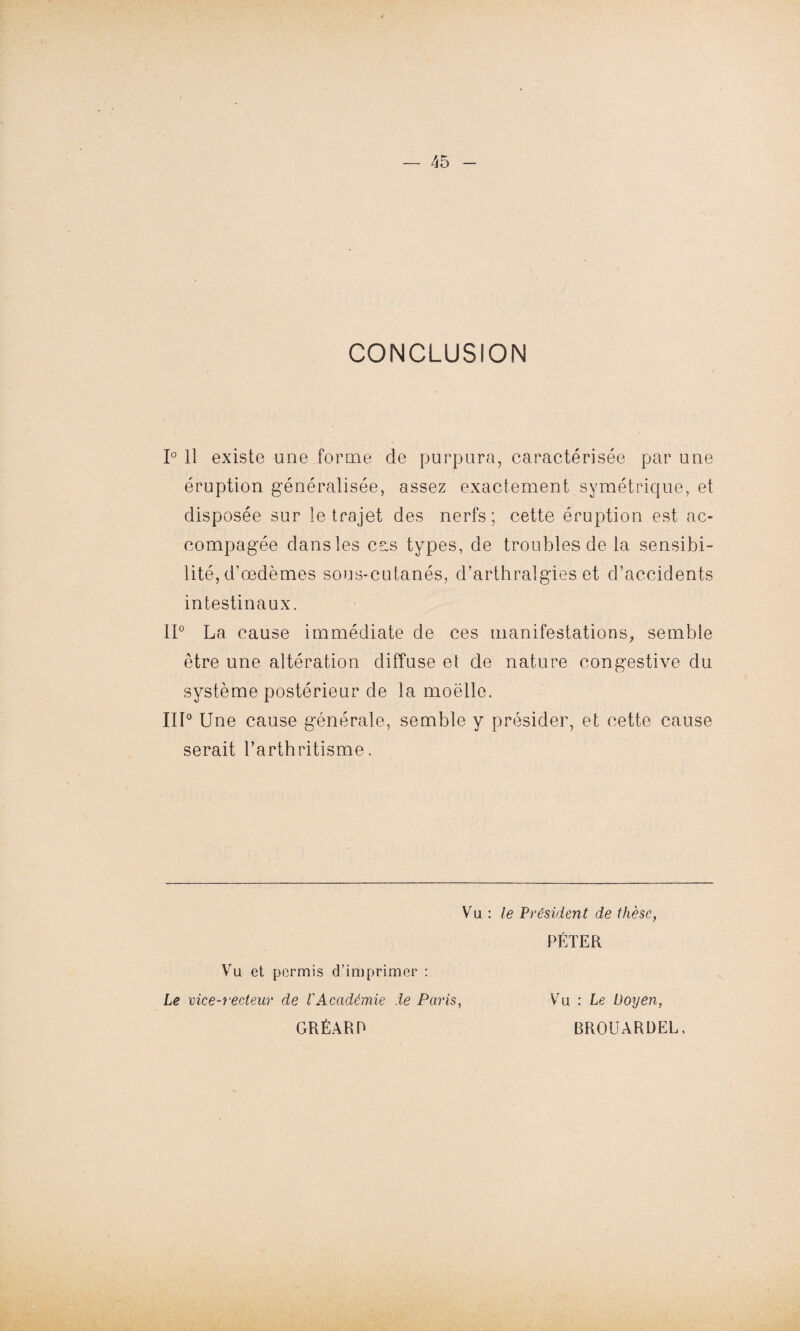 CONCLUSION 1° Il existe mie forme de purpura, caractérisée par une éruption généralisée, assez exactement symétrique, et disposée sur le trajet des nerfs; cette éruption est ac- compagée dans les cas types, de troubles de la sensibi¬ lité, d’œdèmes sous-cutanés, d’arthralgies et d’accidents intestinaux. II0 La cause immédiate de ces manifestations, semble être une altération diffuse et de nature congestive du système postérieur de la moëlle. III0 Une cause générale, semble y présider, et cette cause serait l’arthritisme. Vu : le \Président de thèse, PÉTER Vu et permis d’imprimer : Le vice-recteur de l'Académie de Paris, GRÉARR Vu : Le Doyen, BROUARDEL.