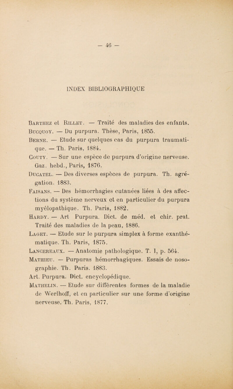 INDEX BIBLIOGRAPHIQUE Barthez et Rillet. — Traité des maladies des enfants. Bucquoy. — Du purpura. Thèse, Paris, 1855. Berne. — Etude sur quelques cas du purpura traumati¬ que. — Th. Paris, 1884. Gouty. — Sur une espèce de purpura d’origine nerveuse. Gaz. hebd., Paris, 1876. Ducatel. — Des diverses espèces de purpura. Th. agré¬ gation. 1883. Faisans. — Des hémorrhagies cutanées liées à des affec¬ tions du système nerveux et en particulier du purpura myélopathique. Th. Paris, 1882. Hardy. — Art Purpura. Dict. de méd. et chir. prat. Traité des maladies de la peau, 1886. Lacet. — Etude sur le purpura simplex à forme exanthé¬ matique. Th. Paris, 1875. Lancereaux. —Anatomie pathologique. T. I, p. 564. Mathieu. — Purpuras hémorrhagiques. Essais de noso¬ graphie. Th. Paris. 1883. Art. Purpura. Dict. encyclopédique. Mathelin. — Etude sur différentes formes de la maladie de Werlhoff, et en particulier sur une forme d’origine nerveuse. Th. Paris, 1877.