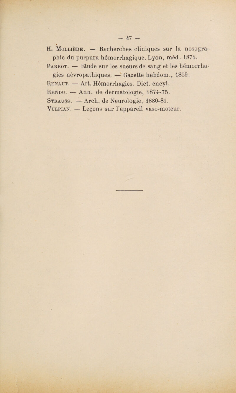 H. Mollière. — Recherches cliniques sur la nosogra¬ phie du purpura hémorrhagique. Lyon, méd. 1874. Parrot. — Etude sur les sueurs de sang et les hémorrha¬ gies névropathiques. — Gazette hebdom,, 1859. Renaut, — Art. Hémorrhagies. Dict. encyl. Rendu. — Ann. de dermatologie, 1874-75. Strauss. — Arch. de Neurologie, 1880-81. Vulpian. — Leçons sur l’appareil vaso-moteur.