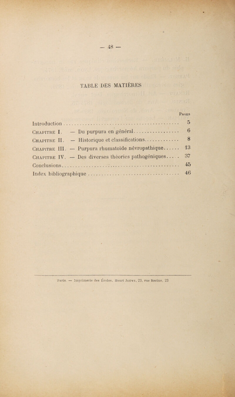 TABLE DES MATIÈRES Pages Introduction. 5 Chapitre I. — Du purpura en général. 6 Chapitre II. — Historique et classifications. 8 Chapitre III. — Purpura rhumatoïde névropathique. 13 Chapitre IV. — Des diverses théories pathogéniques. 37 Conclusions... 45 Index bibliographique. 46 Paris. — Imprimerie des Écoles, Henri Jouve, 23, rue Racine., 23