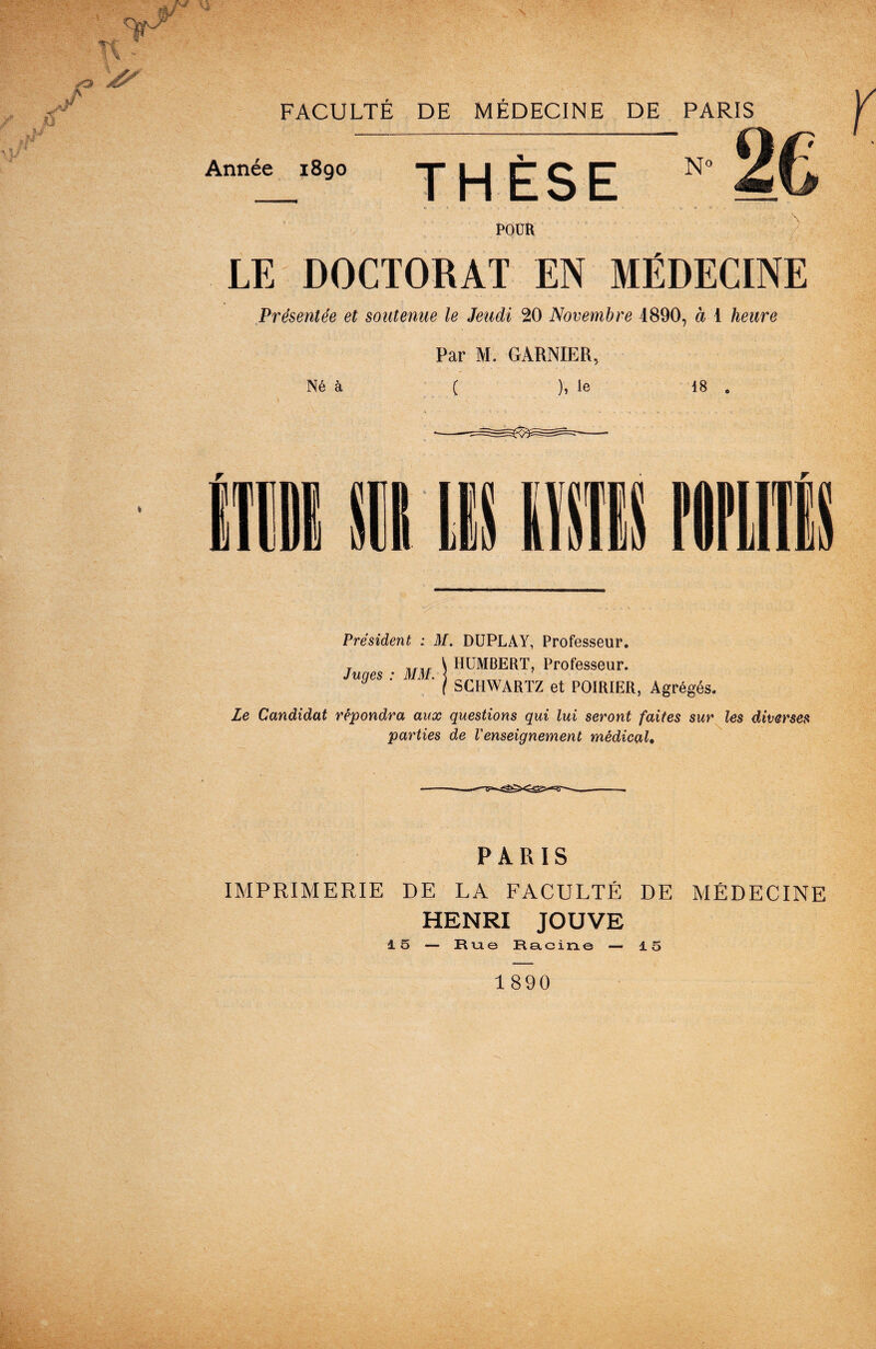 Année 1890 THÈSE N° POUR LE DOCTORAT EN MÉDECINE Présentée et soutenue le Jeudi 20 Novembre 1890, à 1 heure Par M. GARNIER, Né à ( ), le 18 . Président : M. DUPLAY, Professeur. Juges : MM. HUMBERT, Professeur. SCHWARTZ et POIRIER, Agrégés. Le Candidat répondra aux questions qui lui seront faites sur les diverses parties de Venseignement médical. PARIS IMPRIMERIE DE LA FACULTÉ DE MÉDECINE HENRI JOUVE 15 — Rue Racine — 15 1890