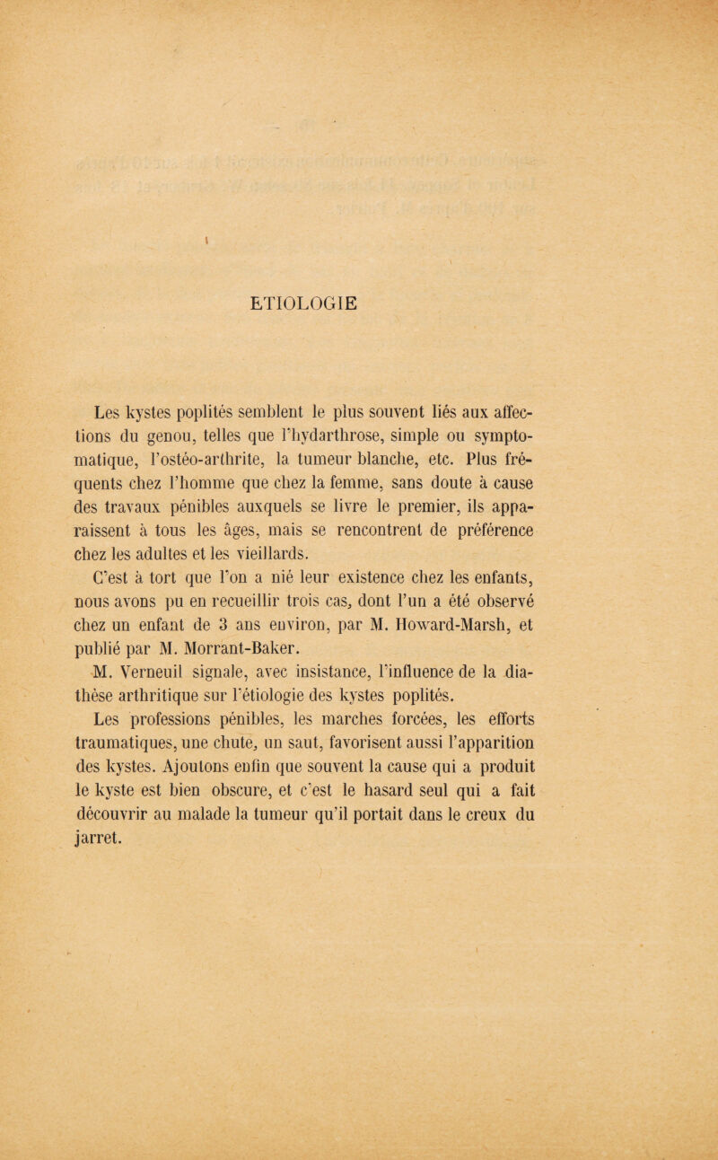 ETIOLOGIE Les kystes poplités semblent le plus souvent liés aux affec¬ tions du genou, telles que l’hydarthrose, simple ou sympto¬ matique, l’ostéo-arthrite, la tumeur blanche, etc. Plus fré¬ quents chez l’homme que chez la femme, sans doute à cause des travaux pénibles auxquels se livre le premier, ils appa¬ raissent à tous les âges, mais se rencontrent de préférence chez les adultes et les vieillards. C’est à tort que l’on a nié leur existence chez les enfants, nous avons pu en recueillir trois cas, dont l’un a été observé chez un enfant de 3 ans environ, par M. Howard-Marsh, et publié par M. Morrant-Baker. M. Verneuil signale, avec insistance, l’influence de la dia¬ thèse arthritique sur l’étiologie des kystes poplités. Les professions pénibles, les marches forcées, les efforts traumatiques, une chute, un saut, favorisent aussi l’apparition des kystes. Ajoutons enfin que souvent la cause qui a produit le kyste est bien obscure, et c’est le hasard seul qui a fait découvrir au malade la tumeur qu’il portait dans le creux du jarret.