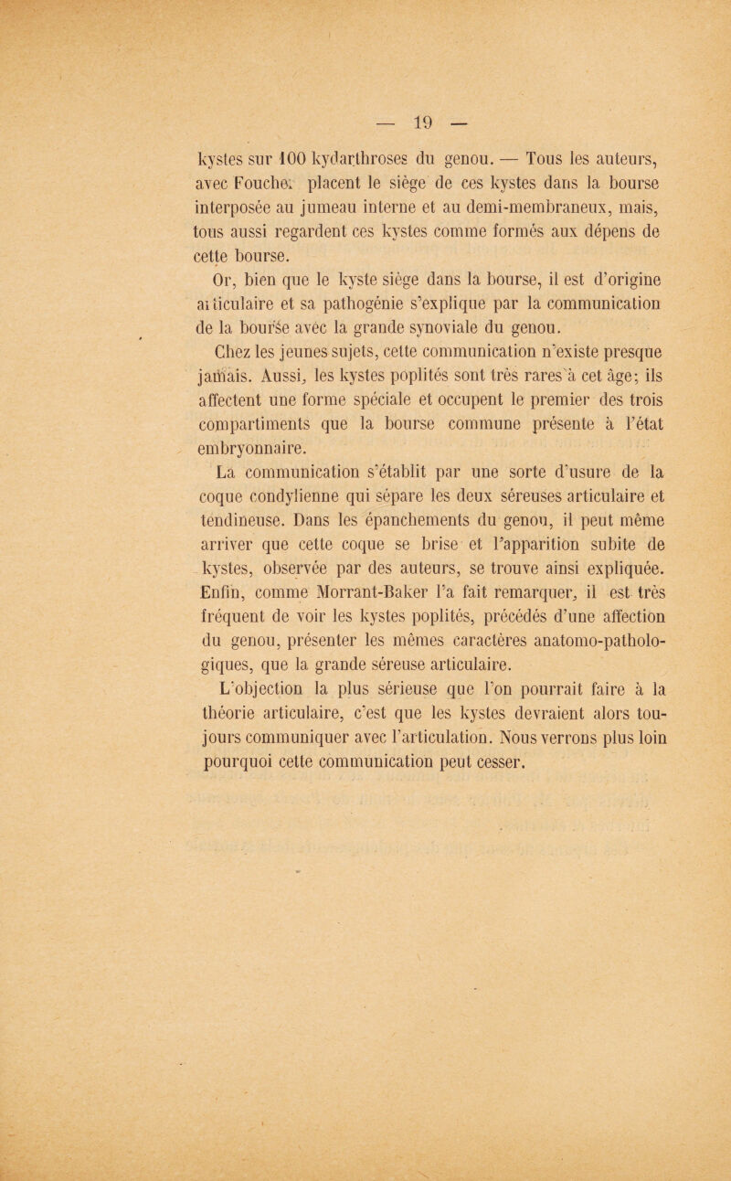 kystes sur 100 kydarthroses du genou. — Tous les auteurs, avec Fouchei placent le siège de ces kystes dans la bourse interposée au jumeau interne et au demi-membraneux, mais, tous aussi regardent ces kystes comme formés aux dépens de cette bourse. Or, bien que le kyste siège dans la bourse, il est d’origine articulaire et sa pathogénie s’explique par la communication de la bourée avec la grande synoviale du genou. Chez les jeunes sujets, cette communication n’existe presque jamais. Aussi, les kystes poplités sont très rares à cet âge; ils affectent une forme spéciale et occupent le premier des trois compartiments que la bourse commune présente à l’état embryonnaire. La communication s’établit par une sorte d’usure de la coque condylienne qui sépare les deux séreuses articulaire et tendineuse. Dans les épanchements du genou, il peut même arriver que cette coque se brise et l’apparition subite de kystes, observée par des auteurs, se trouve ainsi expliquée. Enfin, comme Morrant-Baker l’a fait remarquer, il est très fréquent de voir les kystes poplités, précédés d’une affection du genou, présenter les mêmes caractères anatomo-patholo¬ giques, que la grande séreuse articulaire. L’objection la plus sérieuse que l’on pourrait faire à la théorie articulaire, c’est que les kystes devraient alors tou¬ jours communiquer avec l’articulation. Nous verrons plus loin pourquoi cette communication peut cesser.