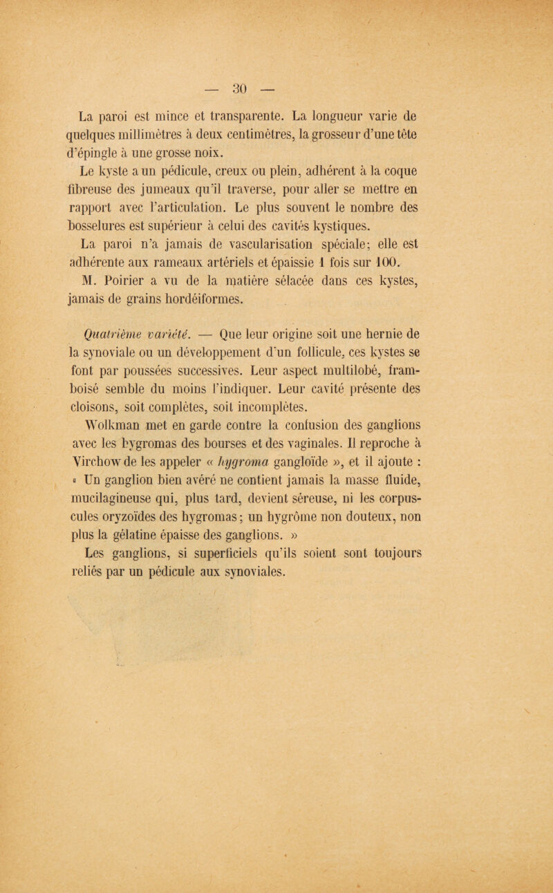 La paroi est mince et transparente. La longueur varie de quelques millimètres à deux centimètres, la grosseur d’une tête d’épingle à une grosse noix. Le kyste a un pédicule, creux ou plein, adhérent à la coque fibreuse des jumeaux qu’il traverse, pour aller se mettre en rapport avec farticulation. Le plus souvent le nombre des bosselures est supérieur à celui des cavités kystiques. La paroi n’a jamais de vascularisation spéciale; elle est adhérente aux rameaux artériels et épaissie 1 fois sur 100. M. Poirier a vu de la matière sélacée dans ces kystes, jamais de grains hordéiformes. Quatrième variété. — Que leur origine soit une hernie de la synoviale ou un développement d’un follicule, ces kystes se font par poussées successives. Leur aspect multilobé, fram- boisé semble du moins l’indiquer. Leur cavité présente des cloisons, soit complètes, soit incomplètes. Wolkman met en garde contre la confusion des ganglions avec les bygromas des bourses et des vaginales. Il reproche à Virchow de les appeler « hygroma gangloïde », et il ajoute : « Un ganglion bien avéré ne contient jamais la masse fluide, mucilagineuse qui, plus tard, devient séreuse, ni les corpus¬ cules oryzoïdes des hygromas; un hygrôme non douteux, non plus la gélatine épaisse des ganglions. » Les ganglions, si superficiels qu’ils soient sont toujours reliés par un pédicule aux synoviales.