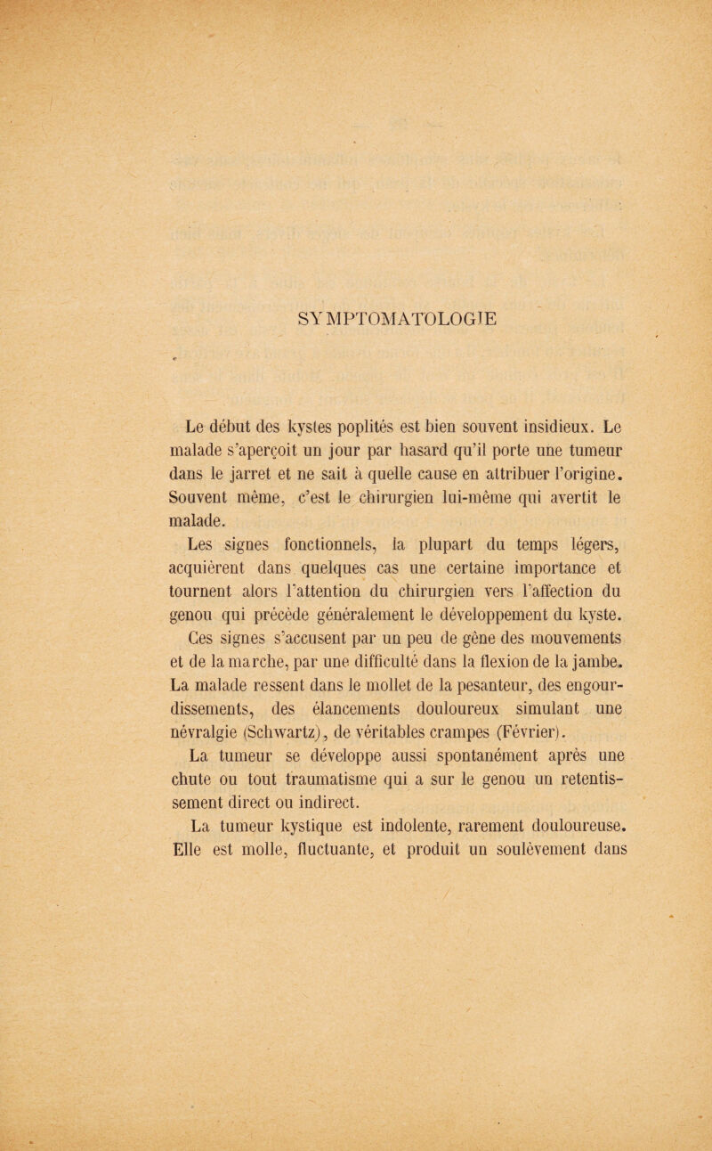 SY MPTOMATOLOGÏE Le début des kystes poplités est bien souvent insidieux. Le malade s’aperçoit un jour par hasard qu’il porte une tumeur dans le jarret et ne sait à quelle cause en attribuer l’origine. Souvent même, c’est le chirurgien lui-même qui avertit le malade. Les signes fonctionnels, la plupart du temps légers, acquièrent dans quelques cas une certaine importance et tournent alors l’attention du chirurgien vers l’affection du genou qui précède généralement le développement du kyste. Ces signes s’accusent par un peu de gêne des mouvements et de la marche, par une difficulté dans la flexion de la jambe. La malade ressent dans le mollet de la pesanteur, des engour¬ dissements, des élancements douloureux simulant une névralgie (Schwartz), de véritables crampes (Février). La tumeur se développe aussi spontanément après une chute ou tout traumatisme qui a sur le genou un retentis¬ sement direct ou indirect. La tumeur kystique est indolente, rarement douloureuse. Elle est molle, fluctuante, et produit un soulèvement dans y