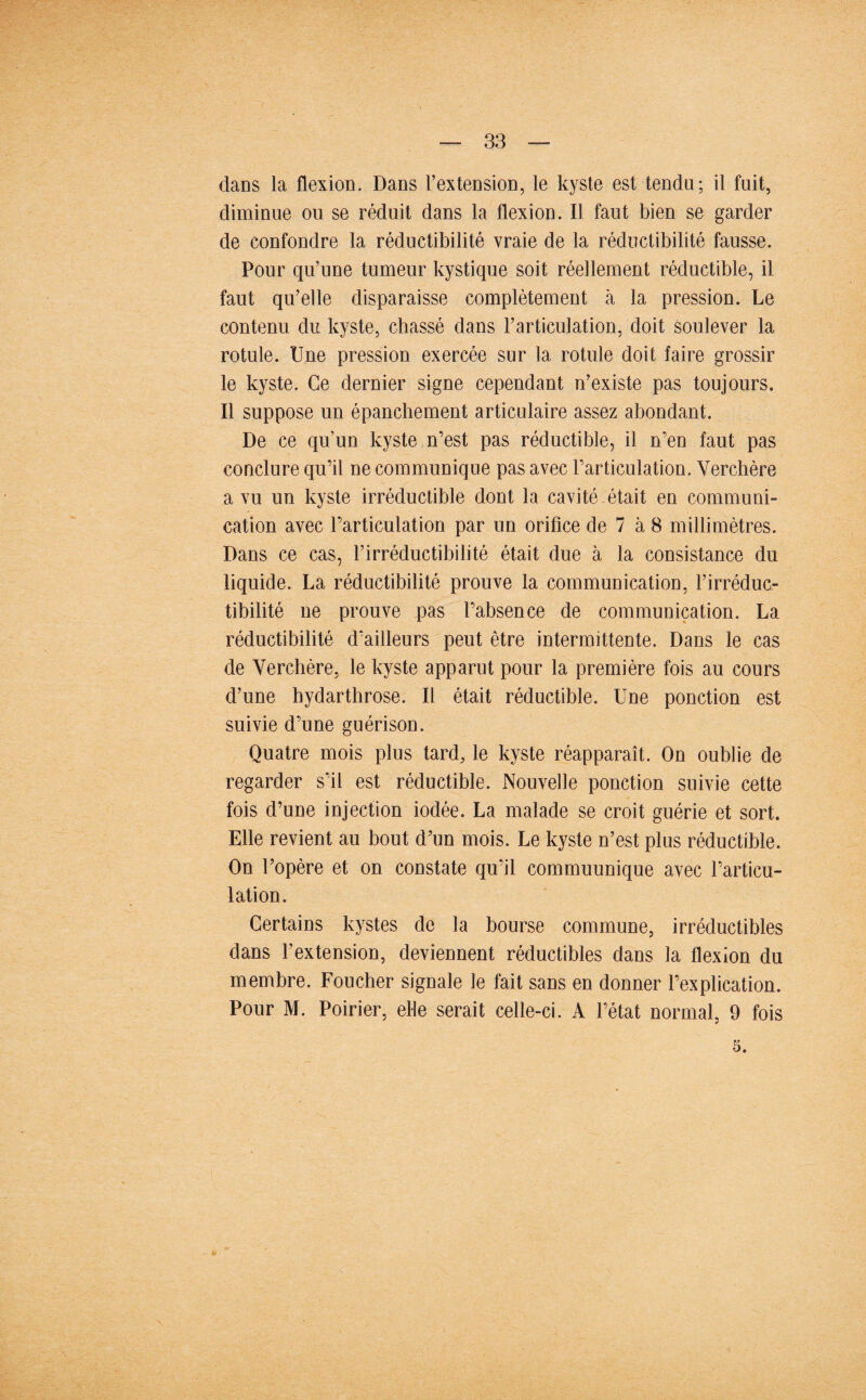 dans la flexion. Dans l’extension, le kyste est tendu; il fuit, diminue ou se réduit dans la flexion. Il faut bien se garder de confondre la réductibilité vraie de la réductibilité fausse. Pour qu’une tumeur kystique soit réellement réductible, il faut qu’elle disparaisse complètement à la pression. Le contenu du kyste, cbassé dans l’articulation, doit soulever la rotule. Une pression exercée sur la rotule doit faire grossir le kyste. Ce dernier signe cependant n’existe pas toujours. Il suppose un épanchement articulaire assez abondant. De ce qu’un kyste n’est pas réductible, il n’en faut pas conclure qu’il ne communique pas avec l’articulation. Verchère a vu un kyste irréductible dont la cavité était en communi¬ cation avec l’articulation par un orifice de 7 à 8 millimètres. Dans ce cas, l’irréductibilité était due à la consistance du liquide. La réductibilité prouve la communication, l’irréduc¬ tibilité ne prouve pas l’absence de communication. La réductibilité d’ailleurs peut être intermittente. Dans le cas de Verchère, le kyste apparut pour la première fois au cours d’une hydarthrose. Il était réductible. Une ponction est suivie d’une guérison. Quatre mois plus tard, le kyste réapparaît. On oublie de regarder s’il est réductible. Nouvelle ponction suivie cette fois d’une injection iodée. La malade se croit guérie et sort. Elle revient au bout d’un mois. Le kyste n’est plus réductible. On l’opère et on constate qu’il commuunique avec l’articu¬ lation. Certains kystes de la bourse commune, irréductibles dans l’extension, deviennent réductibles dans la flexion du membre. Foucher signale le fait sans en donner l’explication. Pour M. Poirier, elle serait celle-ci. A l’état normal, 9 fois 5.