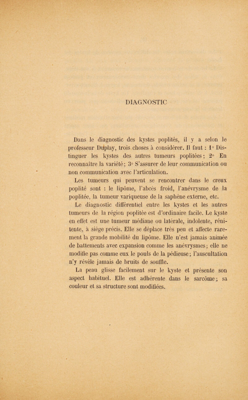 DIAGNOSTIC Dans le diagnostic des kystes poplités, il y a selon le professeur Duplay, trois choses à considérer. Il faut : 1° Dis¬ tinguer les kystes des autres tumeurs poplitées; 2° En reconnaître la variété; 3° S’assurer de leur communication ou non communication avec l’articulation. Les tumeurs qui peuvent se rencontrer dans le creux poplité sont : le lipome, l’abcès froid, l’anévrysme de la poplitée, la tumeur variqueuse de la saphène externe, etc. Le diagnostic différentiel entre les kystes et les autres tumeurs de la région poplitée est d’ordinaire facile. Le kyste en effet est une tumeur médiane ou latérale, indolente, réni- tente, à siège précis. Elle se déplace très peu et affecte rare¬ ment la grande mobilité du lipome. Elle n’est jamais animée de battements avec expansion comme les anévrysmes; elle ne modifie pas comme eux le pouls de la pédieuse; l’auscultation n’y révèle jamais de bruits de souffle. La peau glisse facilement sur le kyste et présente son aspect habituel. Elle est adhérente dans le sarcome; sa couleur et sa structure sont modifiées.