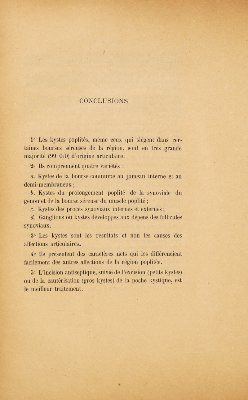 CONCLUSIONS 1° Les kystes poplités, même ceux qui siègent dans cer¬ taines bourses séreuses de la région, sont en très grande majorité (99 0/0) d’origine articulaire. 2° Ils comprennent quatre variétés : a. Kystes de la bourse commune au jumeau interne et au demi-membraneux ; b. Kystes du prolongement poplité de la synoviale du genou et de la bourse séreuse du muscle poplité ; c. Kystes des procès synoviaux internes et externes ; d. Ganglions ou kystes développés aux dépens des follicules synoviaux. 3° Les kystes sont les résultats et non les causes des affections articulaires. 4° Ils présentent des caractères nets qui les différencient facilement des autres affections de la région poplitée. 5° L’incision antiseptique, suivie de l’excision (petits kystes) ou de la cautérisation (gros kystes) de la poche kystique, est le meilleur traitement.