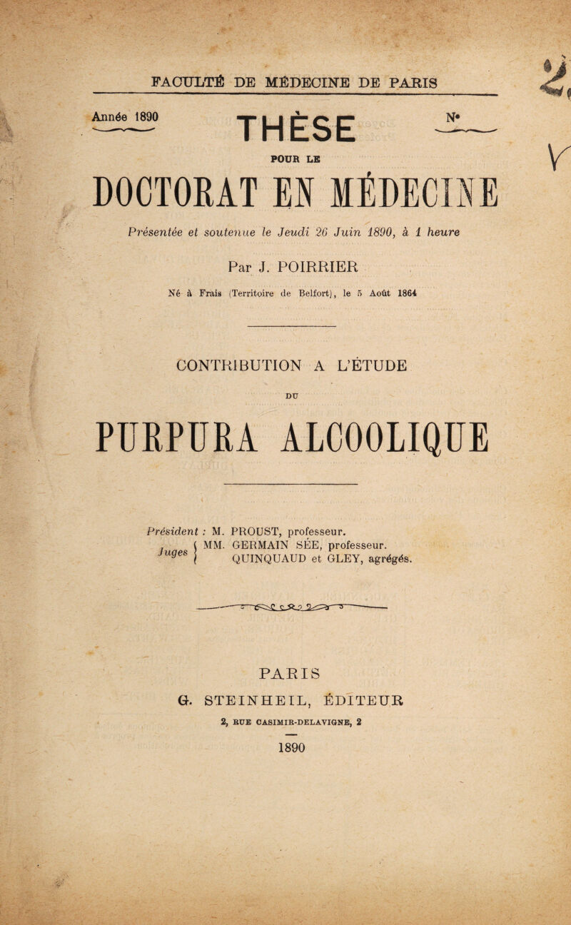 Année 1890 N« POUR LE DOCTORAT EN IÉDECIÏ Présentée et soutenue le Jeudi 26 Juin 1890, à 1 heure Par J. POIRRIER Né à Frais (Territoire de Belfort), le 5 Août 1864 CONTRIBUTION A L’ÉTUDE DU PURPURA ALCOOLIQUE Président : M. PROUST, professeur. MM. GERMAIN SÉE, professeur. QUINQUAUD et GLEY, agrégés. Juges PARIS G. STEINHEIL, ÉDITEUR 2, RUE CASIMIR-DELAVIGNE, 2 1890