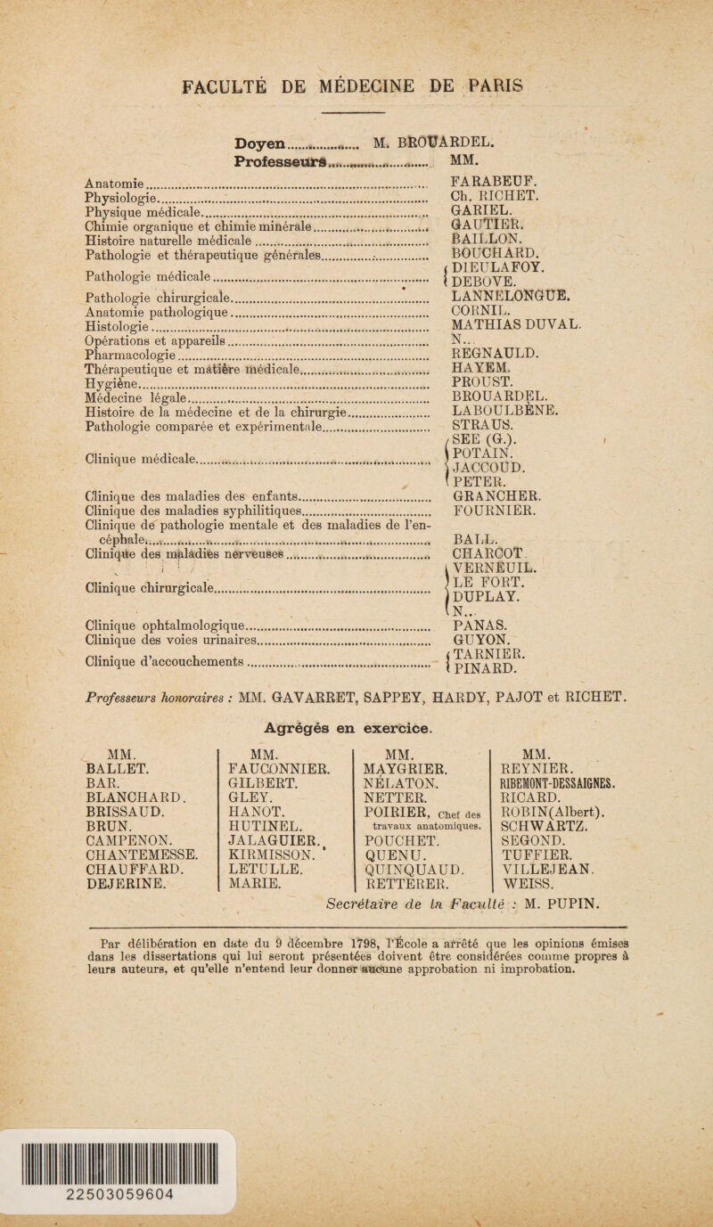 Doyen.*. Professeurs.. M, BROtJÀRDEL. .. MM. Anatomie.. FARABEUF. Physiologie. Ch. RICHET. Physique médicale. GARIEL. Chimie organique et chimie minérale.. GAUTIER. Histoire naturelle médicale. BAILLON. Pathologie et thérapeutique générales... BOUCHARD. ^ t t ( D1EULAFOY. Pathologie medicale. j DEBOVE Pathologie chirurgicale. LANNELONGÜE. Anatomie pathologique. CORNIL. Histologie. MATHIAS DUVAL. Opérations et appareils. N... Pharmacologie. REGNAULD. Thérapeutique et matière médicale... HAYEM. Hygiène... PROUST. Médecine légale... BROUARDEL. Histoire de la médecine et de la chirurgie. LABOULBENE. Pathologie comparée et expérimentale..... STRAUS. / SEE (G.). , Clinique médicale..... J ??nnrvrm ) JACCOUD. ' PETER. Clinique des maladies des enfants. GRANCHER. Clinique des maladies syphilitiques. FOURNIER. Clinique de pathologie mentale et des maladies de l’en¬ céphale. ..4.......u.............. BALL. Clinique des maladies nerveuses..... CHARCOT ; I ! j i VERNE U IL. Clinique chirurgicale. | jq^PLAIt' (n.. Clinique ophtalmologique. PANAS. Clinique des voies urinaires. GUYON. Clinique d’accouchements... j PDLARD^* Professeurs honoraires : MM. G AV ARRET, SAPPEY, HARDY, PAJOT et RICHET. Agrégés en exercice. MM. REYNIER. RIBEMONT-DESS AIGNES. RICARD. ROBIN(Albert). SCHWARTZ. SEGOND. TUFFIER. VILLEJEAN. WEISS. Secrétaire de la Faculté : M. PUPIN. MM. MM. MM. BALLET. FAUCONNIER. MAYGRIER. BAR. GILBERT. NÉLATON. BLANCHARD. GLEY. NETTER. BRISSAUD. HANOT. POIRIER, Chef des BRUN. HUTINEL. travaux anatomiques. CAMPENON. JALAGUIER. POUCHET. CHANTEMESSE. KIRMISSON. ‘ QUENU. CHAUFFARD. LETULLE. QUINQUAUD. DEJERINE. MARIE. RETTERER. Par délibération en date du 9 décembre 1798, l’École a arrêté que les opinions émises dans les dissertations qui lui seront présentées doivent être considérées comme propres à leurs auteurs, et qu’elle n’entend leur donner aucune approbation ni improbation. 22503059604