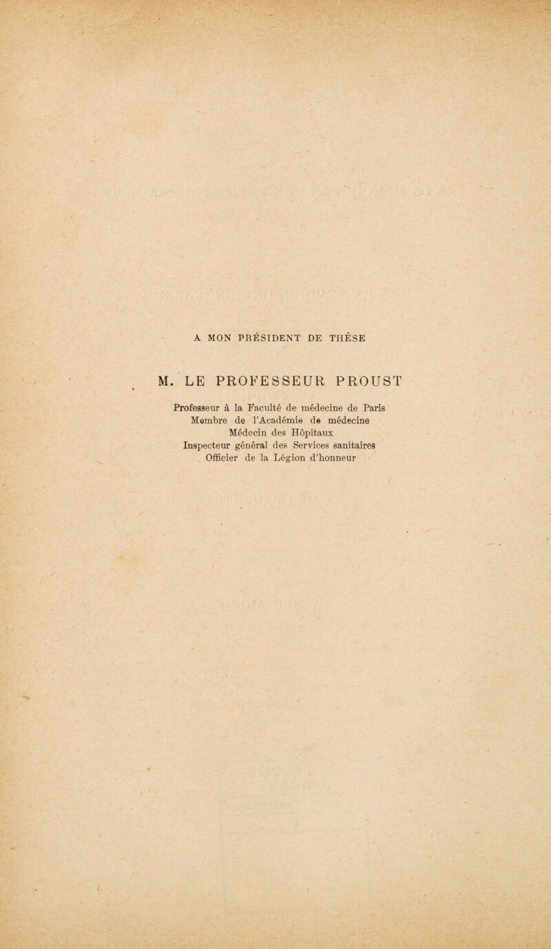 A MON PRÉSIDENT DE THÈSE M. LE PROFESSEUR PROUST Professeur à la Faculté de médecine de Paris Membre de l'Académie de médecine Médecin des Hôpitaux Inspecteur général des Services sanitaires Officier de la Légion d'honneur