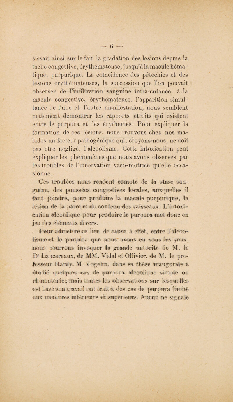 — 6 — sissait ainsi sur le fait la gradation des lésions depuis la tache congestive, érythémateuse, jusqu’à la macule héma¬ tique, purpurique. La coïncidence des pétéchies et des lésions érythémateuses, la succession que l’on pouvait observer de l’infiltration sanguine intra-cutanée, à la macule congestive, érythémateuse, l’apparition simul¬ tanée de l’une et l’autre manifestation, nous semblent nettement démontrer les rapports étroits qui existent entre le purpura et les érythèmes. Pour expliquer la formation de ces lésions, nous trouvons chez nos ma¬ lades un facteur pathogénique qui, croyons-nous, ne doit pas être négligé, l’alcoolisme. Cette intoxication peut expliquer les phénomènes que nous avons observés par les troubles de l’innervation vaso-motrice quelle occa¬ sionne. Ces troubles nous rendent compte de la stase san¬ guine, des poussées congestives locales, auxquelles il faut joindre, pour produire la macule purpurique, la lésion de la paroi et du contenu des vaisseaux. L’intoxi¬ cation ;alcoclique pour produire le purpura met donc en jeu des éléments divers. Pour admettre ce lien de cause à effet, entre h alcoo¬ lisme et le purpura que nous avons eu sous les yeux, nous pourrons invoquer ta grande autorité de M. le Dr Lancereaux, de MM. Vidal et Ollivier, de M. le pro¬ fesseur Hardy. M. Vogelin, dans sa thèse inaugurale a étudié quelques cas de purpura alcoolique simple ou rhumatoïde; mais toutes les observations sur lesquelles est basé son travail ont trait à des cas de purpura limité aux membres inférieurs et supérieurs. Aucun ne signale