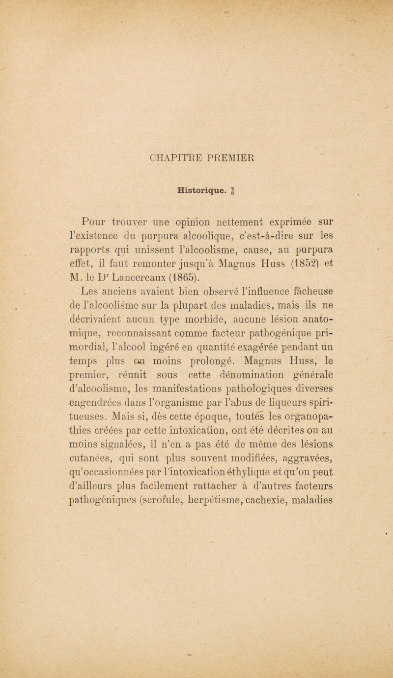 CHAPITRE PREMIER Historique. | Pour trouver une opinion nettement exprimée sur l’existence du purpura alcoolique, c’est-à-dire sur les rapports qui unissent l’alcoolisme, cause, au purpura effet, il faut remonter jusqu’à Magnus Huss (1852) et M. le Dr Lancereaux (1865). Les anciens avaient bien observé l’influence fâcheuse de l’alcoolisme sur la plupart des maladies, mais ils ne décrivaient aucun type morbide, aucune lésion anato¬ mique, reconnaissant comme facteur pathogénique pri¬ mordial, l’alcool ingéré en quantité exagérée pendant un temps plus ou moins prolongé. Magnus Huss, le premier, réunit sous cette dénomination générale d’alcoolisme, les manifestations pathologiques diverses engendrées dans l’organisme par l’abus de liqueurs spiri- tueuses. Mais si, dès cette époque, toutes les organopa- thies créées par cette intoxication, ont été décrites ou au moins signalées, il n’en a pas été de même des lésions cutanées, qui sont plus souvent modifiées, aggravées, qu’occasionnées par l’intoxication éthylique etquffm peut d’ailleurs plus facilement rattacher à d’autres facteurs pathogéniques (scrofule, herpétisme, cachexie, maladies