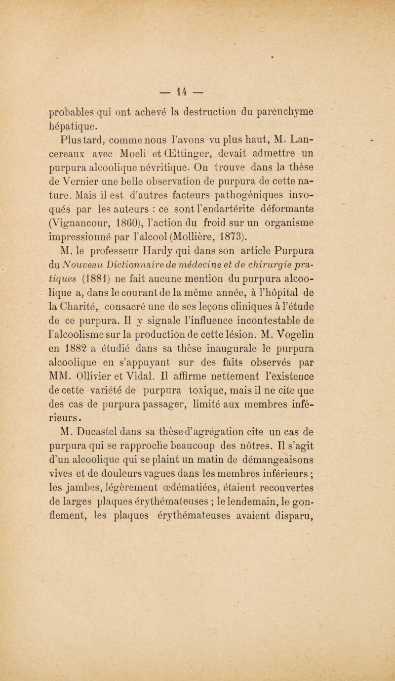 f probables qui ont achevé la destruction du parenchyme hépatique. Plus tard, comme nous l’avons vu plus haut, M. Lan- cereaux avec Moeli et OEttinger, devait admettre un purpura alcoolique névritique. On trouve dans la thèse de Vernier une belle observation de purpura de cette na¬ ture. Mais il est d’autres facteurs pathogéniques invo¬ qués par les auteurs : ce sont l’endartérite déformante (Vignancour, 1860), l’action du froid sur un organisme impressionné par l’alcool (Mollière, 1873). M. le professeur Hardy qui dans son article Purpura du Nouveau Dictionnaire de médecine et de chirurgie pra¬ tiques (1881) ne fait aucune mention du purpura alcoo¬ lique a, dans le courant de la même année, à l’hôpital de la Charité, consacré une de ses leçons cliniques à l’étude de ce purpura. Il y signale l’influence incontestable de l’alcoolisme sur la production de cette lésion. M. Vogelin en 1882 a étudié dans sa thèse inaugurale le purpura alcoolique en s’appuyant sur des faits observés par MM. Ollivier et Vidal. Il affirme nettement l’existence de cette variété de purpura toxique, mais il ne cite que des cas de purpura passager, limité aux membres infé¬ rieurs. M. Ducastel dans sa thèse d’agrégation cite un cas de purpura qui se rapproche beaucoup des nôtres. Il s’agit d’un alcoolique qui se plaint un matin de démangeaisons vives et de douleurs vagues dans les membres inférieurs ; les jambes, légèrement œdématiées, étaient recouvertes de larges plaques érythémateuses ; le lendemain, le gon¬ flement, les plaques érythémateuses avaient disparu,