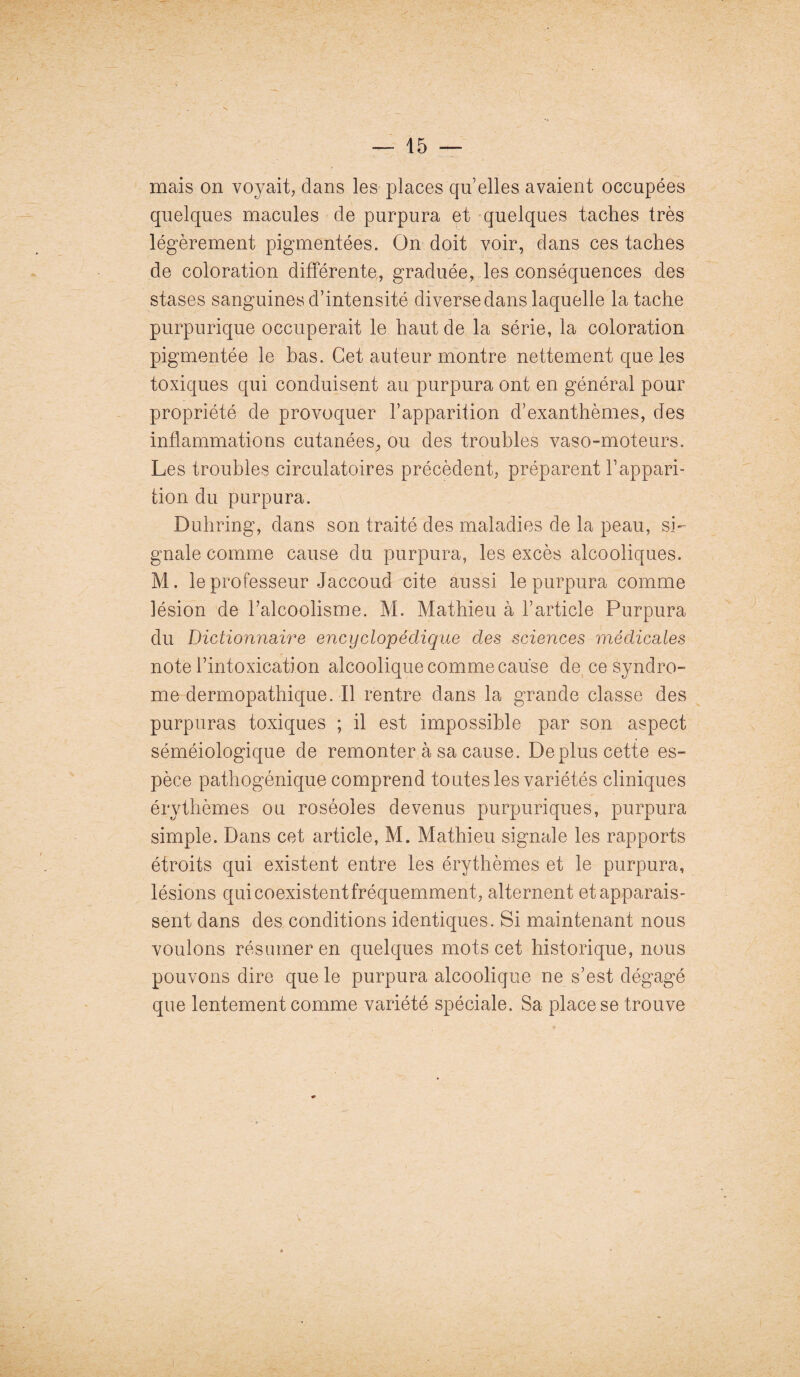 • \ — 15 — mais on voyait, dans les places qu elles avaient occupées quelques macules de purpura et quelques taches très légèrement pigmentées. On doit voir, dans ces taches de coloration différente, graduée, les conséquences des stases sanguines d’intensité diverse dans laquelle la tache purpurique occuperait le haut de la série, la coloration pigmentée le bas. Cet auteur montre nettement que les toxiques qui conduisent au purpura ont en général pour propriété de provoquer l’apparition d’exanthèmes, des inflammations cutanées, ou des troubles vaso-moteurs. Les troubles circulatoires précèdent, préparent l’appari¬ tion du purpura. Duhring, dans son traité des maladies de la peau, si¬ gnale comme cause du purpura, les excès alcooliques. M. le professeur Jaccoud cite aussi le purpura comme lésion de l’alcoolisme. M. Mathieu à l’article Purpura du Dictionnaire encyclopédique des sciences médicales note l’intoxication alcoolique comme cause de ce syndro¬ me dermopathique. Il rentre dans la grande classe des purpuras toxiques ; il est impossible par son aspect séméiologique de remonter à sa cause. De plus cette es¬ pèce pathogénique comprend toutes les variétés cliniques érythèmes ou roséoles devenus purpuriques, purpura simple. Dans cet article, M. Mathieu signale les rapports étroits qui existent entre les érythèmes et le purpura, lésions qui coexistent fréquemment, alternent et apparais¬ sent dans des conditions identiques. Si maintenant nous voulons résumer en quelques mots cet historique, nous pouvons dire que le purpura alcoolique ne s’est dégagé que lentement comme variété spéciale. Sa place se trouve