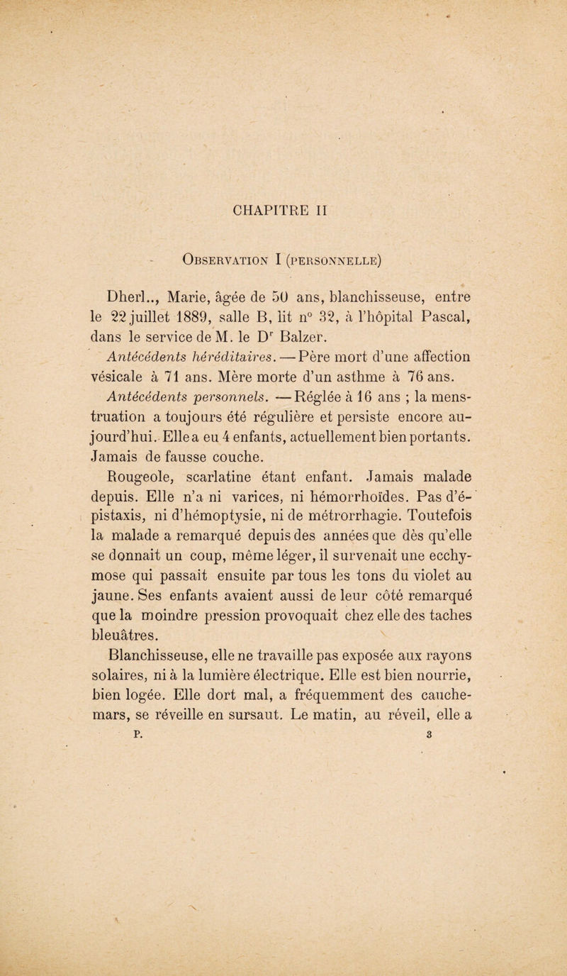 CHAPITRE II Observation I (personnelle) Dherl.., Marie, âgée de 50 ans, blanchisseuse, entre le 22 juillet 1889, salle B, lit n° 32, à l’hôpital Pascal, dans le service de M. le Dr Balzer. Antécédents héréditaires.—Père mort d’une affection vésicale à 71 ans. Mère morte d’un asthme à 76 ans. Antécédents personnels. —Réglée à 16 ans ; la mens¬ truation a toujours été régulière et persiste encore au¬ jourd’hui. Elle a eu 4 enfants, actuellement bien portants. Jamais de fausse couche. Rougeole, scarlatine étant enfant. Jamais malade depuis. Elle n’a ni varices, ni hémorrhoïdes. Pas d’é¬ pistaxis, ni d’hémoptysie, ni de métrorrhagie. Toutefois la malade a remarqué depuis des années que dès quelle se donnait un coup, même léger, il survenait une ecchy¬ mose qui passait ensuite par tous les tons du violet au jaune. Ses enfants avaient aussi de leur côté remarqué que la moindre pression provoquait chez elle des taches bleuâtres. Blanchisseuse, elle ne travaille pas exposée aux rayons solaires, ni à la lumière électrique. Elle est bien nourrie, bien logée. Elle dort mal, a fréquemment des cauche¬ mars, se réveille en sursaut. Le matin, au réveil, elle a p. 3
