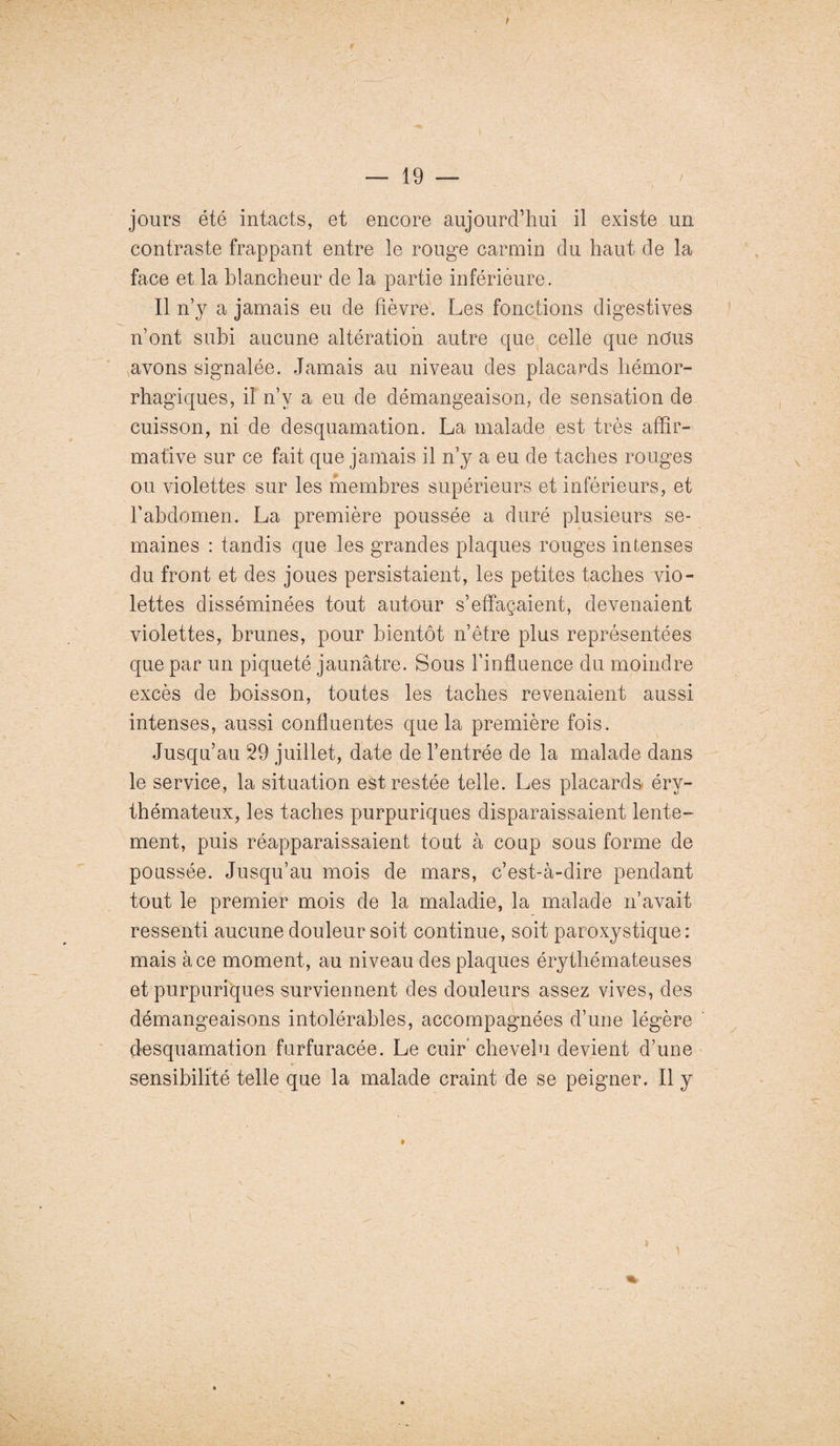 . / — 19 — jours été intacts, et encore aujourd’hui il existe un contraste frappant entre le rouge carmin du haut de la face et la blancheur de la partie inférieure. Il n’v a jamais eu de fièvre. Les fonctions digestives n’ont subi aucune altération autre que celle que nous avons signalée. Jamais au niveau des placards hémor¬ rhagiques, il n’v a eu de démangeaison, de sensation de cuisson, ni de desquamation. La malade est très affir¬ mative sur ce fait que jamais il n’y a eu de taches rouges ou violettes sur les membres supérieurs et inférieurs, et l’abdomen. La première poussée a duré plusieurs se¬ maines : tandis que les grandes plaques rouges intenses du front et des joues persistaient, les petites taches vio¬ lettes disséminées tout autour s’effaçaient, devenaient violettes, brunes, pour bientôt n’être plus représentées que par un piqueté jaunâtre. Sous l’influence du moindre excès de boisson, toutes les taches revenaient aussi intenses, aussi confluentes que la première fois. Jusqu’au 29 juillet, date de l’entrée de la malade dans le service, la situation est restée telle. Les placards éry¬ thémateux, les taches purpuriques disparaissaient lente¬ ment, puis réapparaissaient tout à coup sous forme de poussée. Jusqu’au mois de mars, c’est-à-dire pendant tout le premier mois de la maladie, la malade n’avait ressenti aucune douleur soit continue, soit paroxystique: mais à ce moment, au niveau des plaques érythémateuses et purpuriques surviennent des douleurs assez vives, des démangeaisons intolérables, accompagnées d’une légère desquamation furfuracée. Le cuir chevelu devient d’une • •' > sensibilité telle que la malade craint de se peigner. Il y t