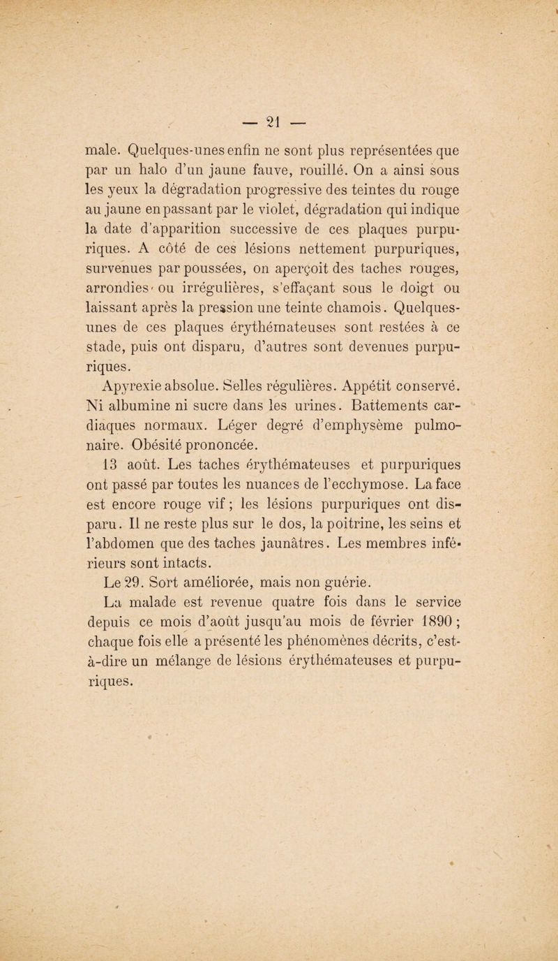 — 21 — male. Quelques-unes enfin ne sont plus représentées que par un halo d’un jaune fauve, rouillé. On a ainsi sous les yeux la dégradation progressive des teintes du rouge au jaune en passant par le violet, dégradation qui indique la date d’apparition successive de ces plaques purpu¬ riques. A côté de ces lésions nettement purpuriques, survenues par poussées, on aperçoit des taches rouges, arrondies' ou irrégulières, s’effaçant sous le doigt ou laissant après la pression une teinte chamois. Quelques- unes de ces plaques érythémateuses sont restées à ce stade, puis ont disparu, d’autres sont devenues purpu¬ riques. Apyrexie absolue. Selles régulières. Appétit conservé. Ni albumine ni sucre dans les urines. Battements car¬ diaques normaux. Léger degré d’emphysème pulmo¬ naire. Obésité prononcée. 13 août. Les taches érythémateuses et purpuriques ont passé par toutes les nuances de l’ecchymose. La face est encore rouge vif ; les lésions purpuriques ont dis¬ paru. Il ne reste plus sur le dos, la poitrine, les seins et l’abdomen que des taches jaunâtres. Les membres infé¬ rieurs sont intacts. Le 29. Sort améliorée, mais non guérie. La malade est revenue quatre fois dans le service depuis ce mois d’août jusqu’au mois de février 1890 ; chaque fois elle a présenté les phénomènes décrits, c’est- à-dire un mélange de lésions érythémateuses et purpu¬ riques. f/