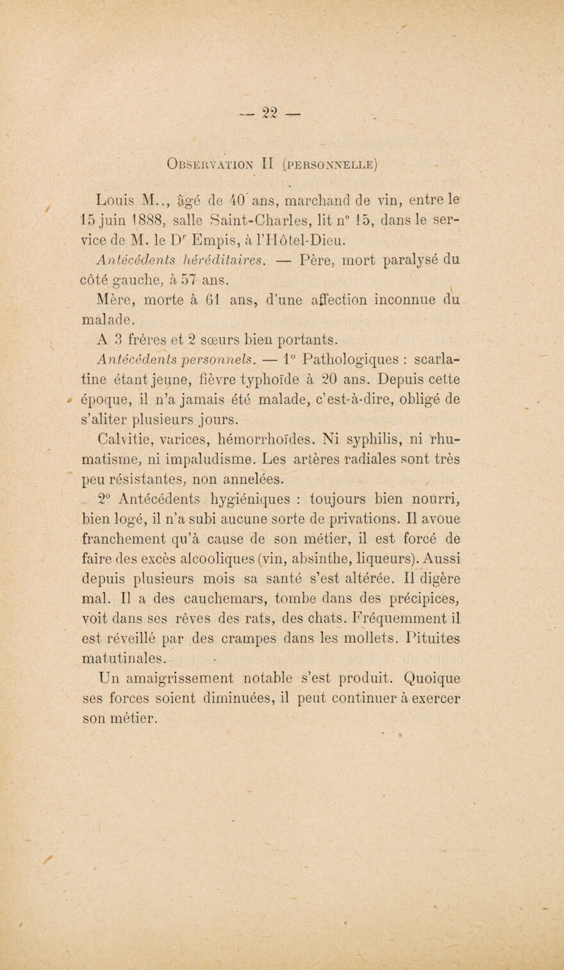 Louis M.., âgé de 40 ans, marchand de vin, entre le 15 juin 1888, salle Saint-Charles, lit n° 15, dans le ser¬ vice de M. le Dr Empis, à T Hôtel-Dieu. Antécédents héréditaires. — Père, mort paralysé du côté gauche, à 57 ans. Mère, morte à 61 ans, d’une affection inconnue du malade. A 3 frères et 2 sœurs bien portants. Antécédents personnels. — 1° Pathologiques : scarla¬ tine étant jeune, fièvre typhoïde à 20 ans. Depuis cette époque, il n’a jamais été malade, c’est-à-dire, obligé de s’aliter plusieurs jours. & Calvitie, varices, hémorrhoïdes. Ni syphilis, ni rhu¬ matisme, ni impaludisme. Les artères radiales sont très peu résistantes, non annelées. 2° Antécédents hygiéniques : toujours bien nourri, bien logé, il n’a subi aucune sorte de privations. Il avoue franchement qu’à cause de son métier, il est forcé de faire des excès alcooliques (vin, absinthe, liqueurs). Aussi depuis plusieurs mois sa santé s’est altérée. Il digère mal. Il a des cauchemars, tombe dans des précipices, voit dans ses rêves des rats, des chats. Fréquemment il est réveillé par des crampes dans les mollets. Pituites matutinales. Un amaigrissement notable s’est produit. Quoique ses forces soient diminuées, il peut continuer à exercer son métier.