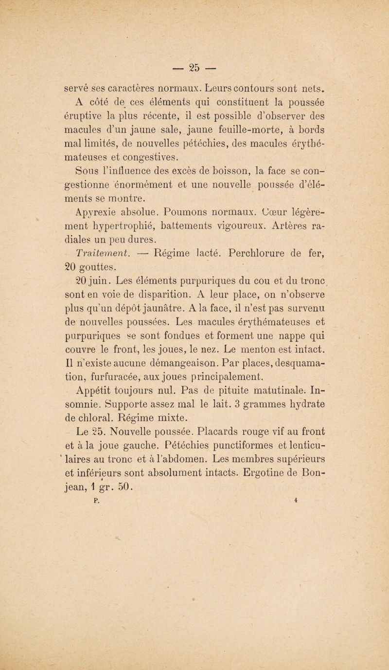 servé ses caractères normaux. Leurs contours sont nets. A côté de ces éléments qui constituent la poussée éruptive la plus récente, il est possible d’observer des macules d’un jaune sale, jaune feuille-morte, à bords mal limités, de nouvelles pétéchies, des macules érythé¬ mateuses et congestives. Sous l’influence des excès de boisson, la face se con¬ gestionne énormément et une nouvelle poussée d’élé¬ ments se montre. Apyrexie absolue. Poumons normaux. Cœur légère¬ ment hypertrophié, battements vigoureux. Artères ra¬ diales un peu dures. Traitement. —* Régime lacté. Perchlorure de fer, 20 gouttes. 20 juin. Les éléments purpuriques du cou et du tronc sont en voie de disparition. A leur place, on n’observe plus qu’un dépôt jaunâtre. A la face, il n’est pas survenu de nouvelles poussées. Les macules érythémateuses et purpuriques se sont fondues et forment une nappe qui couvre le front, les joues, le nez. Le menton est intact. Il n’existe aucune démangeaison. Par places, desquama¬ tion, furfuracée, aux joues principalement. Appétit toujours nul. Pas de pituite rnatutinale. In¬ somnie. Supporte assez mal le lait. 3 grammes hydrate de chloral. Régime mixte. Le 25. Nouvelle poussée. Placards rouge vif au front et à la joue gauche. Pétéchies punctiformes et lenticu¬ laires au tronc et à l’abdomen. Les membres supérieurs et inférieurs sont absolument intacts. Ergotine de Bon- jean, 1 gr. 50. p. 4