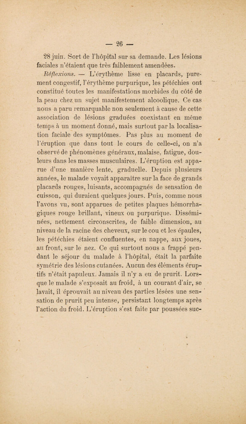 28 juin. Sort de l’hôpital sur sa demande. Les lésions faciales n’étaient que très faiblement amendées. Réflexions. — L’érythème lisse en placards, pure¬ ment congestif, l’érythème purpurique, les pétéchies ont constitué toutes les manifestations morbides du côté de la peau chez un sujet manifestement alcoolique. Ce cas nous a paru remarquable non seulement à cause de cette association de lésions graduées coexistant en même temps à un moment donné, mais surtout par la localisa¬ tion faciale des symptômes. Pas plus au moment de l’éruption que dans tout le cours de celle-ci, on n’a observé de phénomènes généraux, malaise, fatigue, dou¬ leurs dans les masses musculaires. L’éruption est appa¬ rue d’une manière lente, graduelle. Depuis plusieurs années, le malade voyait apparaître sur la face de grands placards rouges, luisants, accompagnés de sensation de cuisson, qui duraient quelques jours. Puis, comme nous l’avons vu, sont apparues de petites plaques hémorrha¬ giques rouge brillant, vineux ou purpurique. Dissémi¬ nées, nettement circonscrites, de faible dimension, au niveau de la racine des cheveux, sur le cou et les épaules, les pétéchies étaient confluentes, en nappe, aux joues, au front, sur le nez. Ce qui surtout nous a frappé pen¬ dant le séjour du malade à l’hôpital, était la parfaite symétrie des lésions cutanées. Aucun des éléments érup¬ tifs n’était papuleux. Jamais il n’y a eu de prurit. Lors¬ que le malade s’exposait au froid, à un courant d’air, se lavait, il éprouvait au niveau des parties lésées une sen¬ sation de prurit peu intense, persistant longtemps après l’action du froid. L’éruption s’est faite par poussées suc-