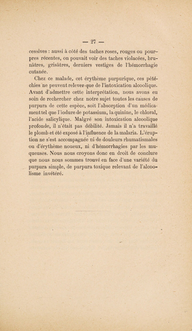 / — Tl — cessives : aussi à côté des taches roses, rouges ou pour¬ pres récentes, on pouvait voir des taches violacées, bru¬ nâtres, grisâtres, derniers vestiges de l’hémorrhagie cutanée. Chez ce malade,, cet érythème purpurique, ces pété¬ chies ne peuvent relever que de l’intoxication alcoolique. Avant d’admettre cette interprétation, nous avons eu soin de rechercher chez notre sujet toutes les causes de purpura de cette espèce, soit l’absorption d’un médica¬ ment tel que Tiodure de potassium, la quinine, le chloral, l’acide salicylique. Malgré son intoxication alcoolique profonde, il n’était pas débilité. Jamais il n’a travaillé le plomb et été exposé à l’influence de la malaria. L’érup¬ tion ne s’est accompagnée ni de douleurs rhumatismales ou d’érythème noueux, ni d’hémorrhagies par les mu¬ queuses. Nous nous croyons donc en droit de conclure que nous nous sommes trouvé en face d’une variété du purpura simple, de purpura toxique relevant de l’alcoo¬ lisme invétéré.