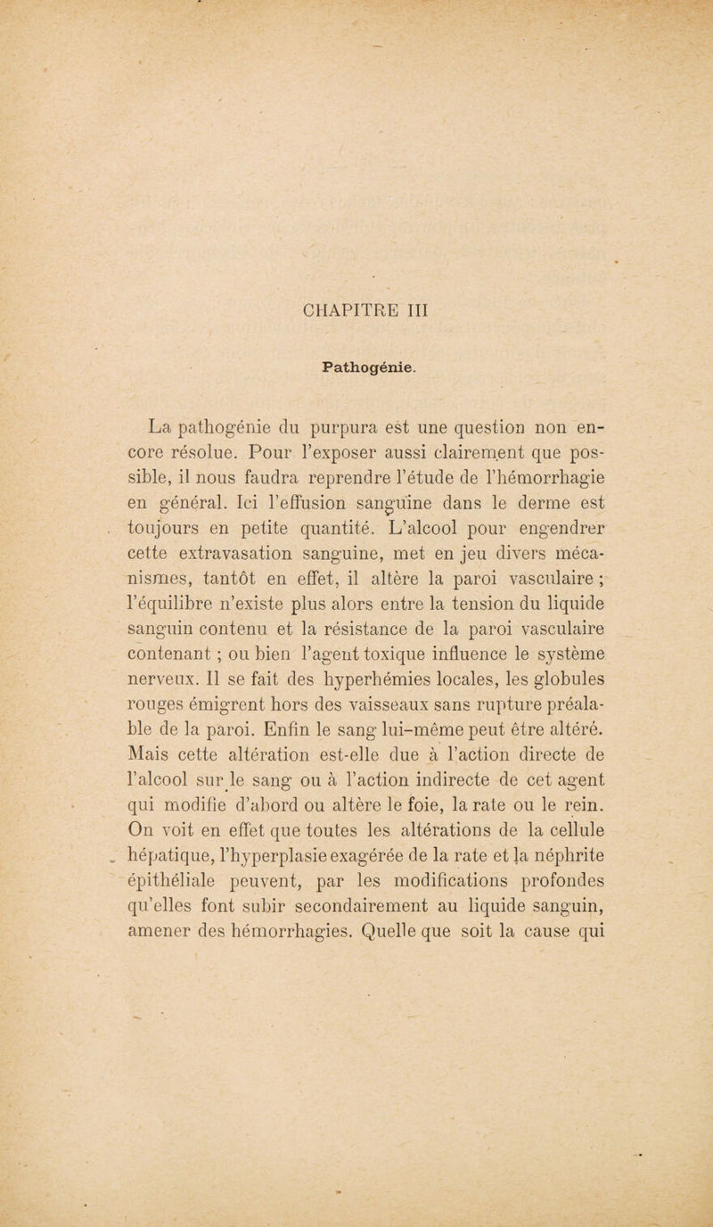 CHAPITRE III Pathogénie. La pathogénie du purpura est une question non en¬ core résolue. Pour l’exposer aussi clairement que pos¬ sible, il nous faudra reprendre l’étude de l’hémorrhagie en général. Ici l’effusion sanguine dans le derme est toujours en petite quantité. L’alcool pour engendrer cette extravasation sanguine, met en jeu divers méca¬ nismes, tantôt en effet, il altère la paroi vasculaire ; l’équilibre n’existe plus alors entre la tension du liquide sanguin contenu et la résistance de la paroi vasculaire contenant ; ou bien l’agent toxique influence le système nerveux. Il se fait des hyperhémies locales, les globules rouges émigrent hors des vaisseaux sans rupture préala¬ ble de la paroi. Enfin le sang lui-même peut être altéré. Mais cette altération est-elle due à l’action directe de l’alcool sur le sang ou à l’action indirecte de cet agent qui modifie d’abord ou altère le foie, la rate ou le rein. On voit en effet que toutes les altérations de la cellule w hépatique, l’hyperplasie exagérée de la rate et la néphrite épithéliale peuvent, par les modifications profondes qu’elles font subir secondairement au liquide sanguin, amener des hémorrhagies. Quelle que soit la cause qui