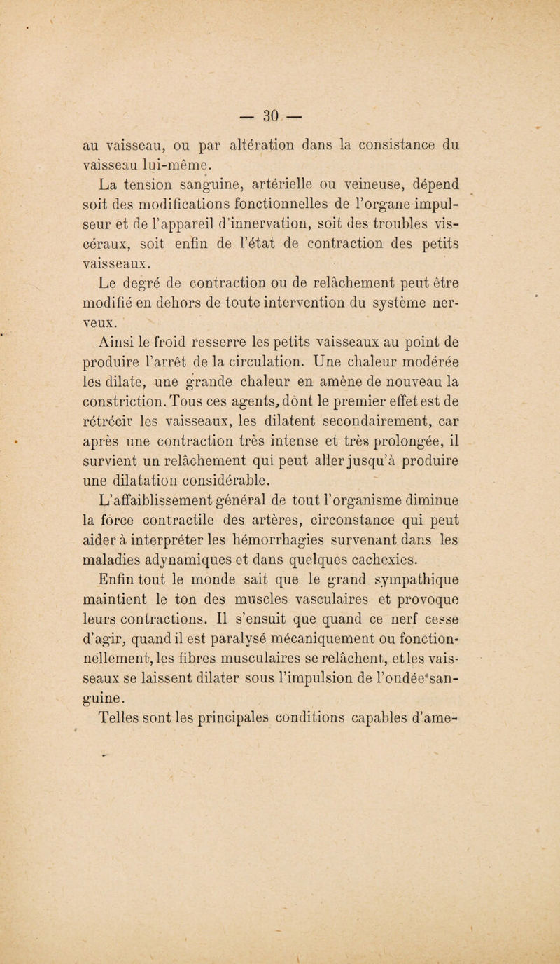 au vaisseau, ou par altération dans la consistance du vaisseau lui-même. La tension sanguine, artérielle ou veineuse, dépend soit des modifications fonctionnelles de l’organe impul- seur et de l’appareil d’innervation, soit des troubles vis¬ céraux, soit enfin de l’état de contraction des petits vaisseaux. Le degré de contraction ou de relâchement peut être modifié en dehors de toute intervention du système ner¬ veux. Ainsi le froid resserre les petits vaisseaux au point de produire l’arrêt de la circulation. Une chaleur modérée les dilate, une grande chaleur en amène de nouveau la constriction. Tous ces agents., dont le premier effet est de rétrécir les vaisseaux, les dilatent secondairement, car après une contraction très intense et très prolongée, il survient un relâchement qui peut aller jusqu’à produire une dilatation considérable. L’affaiblissement général de tout l’organisme diminue la force contractile des artères, circonstance qui peut aider à interpréter les hémorrhagies survenant dans les maladies adynamiques et dans quelques cachexies. Enfin tout le monde sait que le grand sympathique maintient le ton des muscles vasculaires et provoque leurs contractions. Il s’ensuit que quand ce nerf cesse d’agir, quand il est paralysé mécaniquement ou fonction¬ nellement, les fibres musculaires se relâchent, et les vais¬ seaux se laissent dilater sous l’impulsion de l’ondée*san- guine. Telles sont les principales conditions capables d’ame-