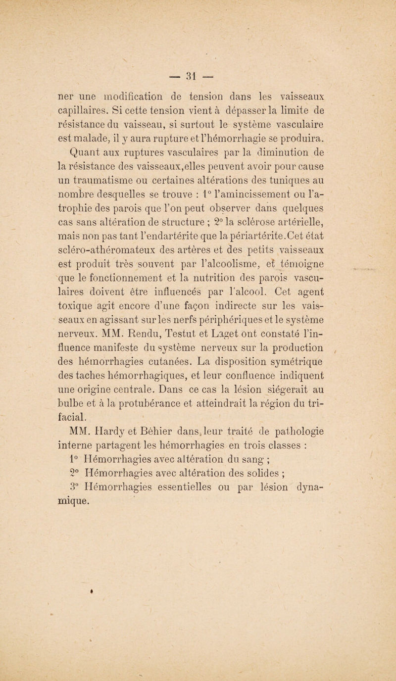 ner une modification de tension dans les vaisseaux capillaires. Si cette tension vient à dépasser la limite de résistance du vaisseau, si surtout le système vasculaire est malade, il y aura rupture et l’hémorrhagie se produira. Quant aux ruptures vasculaires par la diminution de la résistance des vaisseaux,elles peuvent avoir pour cause un traumatisme ou certaines altérations des tuniques au nombre desquelles se trouve : 1° l’amincissement ou l’a¬ trophie des parois que l’on peut observer dans quelques cas sans altération de structure ; 2° la sclérose artérielle, mais non pas tant l’endartérite que la périartérite.Cet état scléro-athéromateux des artères et des petits vaisseaux est produit très souvent par l’alcoolisme, et témoigne que le fonctionnement et la nutrition des parois vascu¬ laires doivent être influencés par l'alcool. Cet agent toxique agit encore d’une façon indirecte sur les vais¬ seaux en agissant sur les nerfs périphériques et le système nerveux. MM. Rendu, Testut et Laget ont constaté l’in¬ fluence manifeste du système nerveux sur la production des hémorrhagies cutanées. La disposition symétrique des taches hémorrhagiques, et leur confluence indiquent une origine centrale. Dans ce cas la lésion siégerait au bulbe et à la protubérance et atteindrait la région du tri¬ facial. MM. Hardy et Béhier dans leur traité de pathologie interne partagent les hémorrhagies en trois classes : 1° Hémorrhagies avec altération du sang ; 2° Hémorrhagies avec altération des solides ; 3° Hémorrhagies essentielles ou par lésion dyna¬ mique. »