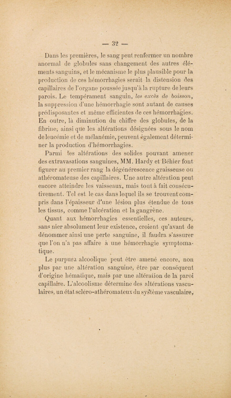 35 — Dans les premières, le sang peut renfermer un nombre anormal de globules sans changement des autres élé¬ ments sanguins, et le mécanisme le plus plausible pour la production de ces hémorrhagies serait la distension des capillaires de l’organe poussée jusqu’à la rupture de leurs parois. Le tempérament sanguin, les excès de boisson, la suppression d’une hémorrhagie sont autant de causes prédisposantes et même efficientes de ces hémorrhagies. En outre, la diminution du chiffre des globules, de la fibrine, ainsi que les altérations désignées sous le nom de leucémie et de mélanémie, peuvent également détermi¬ ner la production d’hémorrhagies. Parmi les altérations des solides pouvant amener des extravasations sanguines, MM. Hardy et Béhier font figurer au premier rang la dégénérescence graisseuse ou athéromateuse des capillaires. Une autre altération peut encore atteindre les vaisseaux, mais tout à fait consécu¬ tivement. Tel est le cas dans lequel ils se trouvent com¬ pris dans l’épaisseur dhme lésion plus étendue de tous les tissus, comme l’ulcération et la gangrène. Quant aux hémorrhagies essentielles, ces auteurs, sans nier absolument leur existence, croient qu’avant de dénommer ainsi une perte sanguine, il faudra s’assurer que l’on n’a pas affaire à une hémorrhagie symptoma¬ tique. Le purpura alcoolique peut être amené encore, non plus par une altération sanguine, être par conséquent d’origine hématique, mais par une altération de la paroi capillaire. L’alcoolisme détermine des altérations vascu¬ laires, un état scléro-athéromateux du système vasculaire,