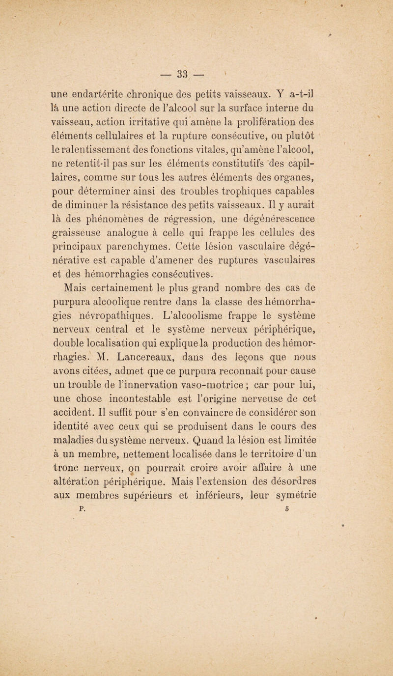 une endartérite chronique des petits vaisseaux. Y a-t-il là une action directe de l’alcool sur la surface interne du vaisseau, action irritative qui amène la prolifération des éléments cellulaires et la rupture consécutive, ou plutôt le ralentissement des fonctions vitales, qu’amène l’alcool, ne retentit-il pas sur les éléments constitutifs des capil¬ laires, comme sur tous les autres éléments des organes, pour déterminer ainsi des troubles trophiques capables de diminuer la résistance des petits vaisseaux. Il y aurait là des phénomènes de régression, une dégénérescence graisseuse analogue à celle qui frappe les cellules des principaux parenchymes. Cette lésion vasculaire dégé¬ nérative est capable d’amener des ruptures vasculaires et des hémorrhagies consécutives. Mais certainement le plus grand nombre des cas de purpura alcoolique rentre dans la classe des hémorrha¬ gies névropathiques. L’alcoolisme frappe le système nerveux central et le système nerveux périphérique, double localisation qui explique la production des hémor¬ rhagies. M. Lancereaux, dans des leçons que nous avons citées, admet que ce purpura reconnaît pour cause un trouble de l’innervation vaso-motrice ; car pour lui, une chose incontestable est l’origine nerveuse de cet accident. Il suffit pour s’en convaincre de considérer son identité avec ceux qui se produisent dans le cours des maladies du système nerveux. Quand la lésion est limitée à un membre, nettement localisée dans le territoire d’un tronc nerveux, on pourrait croire avoir affaire à une altération périphérique. Mais l’extension des désordres aux membres supérieurs et inférieurs, leur symétrie