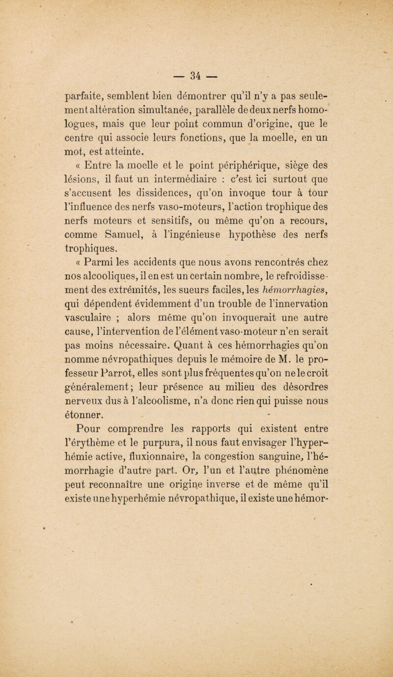 parfaite, semblent bien démontrer qu’il n’y a pas seule¬ ment altération simultanée, parallèle de deux nerfs homo¬ logues, mais que leur point commun d’origine, que le centre qui associe leurs fonctions, que la moelle, en un mot, est atteinte. « Entre la moelle et le point périphérique, siège des lésions, il faut un intermédiaire : c^est ici surtout que s’accusent les dissidences, qu’on invoque tour à tour l’influence des nerfs vaso-moteurs, l’action trophique des nerfs moteurs et sensitifs, ou même qu’on a recours, comme Samuel, à l’ingénieuse hypothèse des nerfs trophiques. « Parmi les accidents que nous avons rencontrés chez nos alcooliques, il en est un certain nombre, le refroidisse¬ ment des extrémités, les sueurs faciles, les hémorrhagies, qui dépendent évidemment d’un trouble de l’innervation vasculaire ; alors même qu’on invoquerait une autre cause, l’intervention de l’élémentvaso-moteur n’en serait pas moins nécessaire. Quant à ces hémorrhagies qu’on nomme névropathiques depuis le mémoire de M. le pro¬ fesseur Parrot, elles sont plus fréquentes qu’on ne le croit généralement; leur présence au milieu des désordres nerveux dus à l’alcoolisme, n’a donc rien qui puisse nous étonner. Pour comprendre les rapports qui existent entre l’érythème et le purpura, il nous faut envisager l’hyper- hémie active, fluxionnaire, la congestion sanguine, l’hé¬ morrhagie d’autre part. Or, l’un et l’autre phénomène peut reconnaître une origine inverse et de même qu’il existe une hyperhémie névropathique, il existe une hémor-