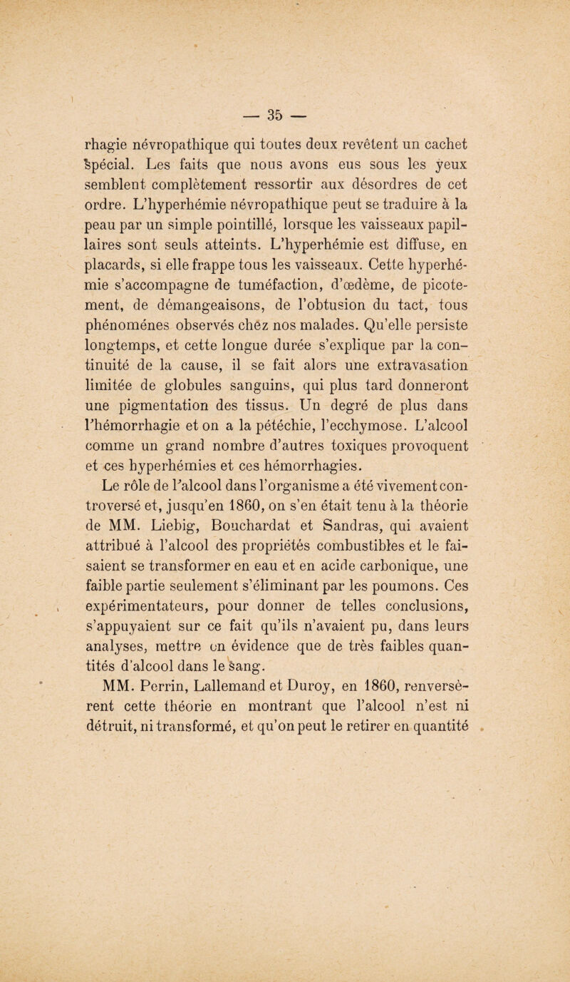 rhagie névropathique qui toutes deux revêtent un cachet Spécial. Les faits que nous avons eus sous les yeux semblent complètement ressortir aux désordres de cet ordre. L’hyperhémie névropathique peut se traduire à la peau par un simple pointillé, lorsque les vaisseaux papil¬ laires sont seuls atteints. L’hyperhémie est diffuse, en placards, si elle frappe tous les vaisseaux. Cette hyperhé¬ mie s’accompagne de tuméfaction, d’œdème, de picote¬ ment, de démangeaisons, de l’obtusion du tact, tous phénomènes observés chez nos malades. Qu’elle persiste longtemps, et cette longue durée s’explique par la con¬ tinuité de la cause, il se fait alors une extravasation limitée de globules sanguins, qui plus tard donneront une pigmentation des tissus. Un degré de plus dans Lhémorrhagie et on a la pétéchie, l’ecchymose. L’alcool comme un grand nombre d’autres toxiques provoquent et ces hyperhémies et ces hémorrhagies. Le rôle de Lalcool dans l’organisme a été vivement con¬ troversé et, jusqu’en 1860, on s’en était tenu à la théorie de MM. Liebig, Bouchardat et Sandras, qui avaient attribué à l’alcool des propriétés combustibles et le fai¬ saient se transformer en eau et en acide carbonique, une faible partie seulement s’éliminant par les poumons. Ces expérimentateurs, pour donner de telles conclusions, s’appuyaient sur ce fait qu’ils n’avaient pu, dans leurs analyses, mettre on évidence que de très faibles quan¬ tités d’alcool dans le San g. MM. Perrin, Lallemand et Duroy, en 1860, renversè¬ rent cette théorie en montrant que l’alcool n’est ni détruit, ni transformé, et qu’on peut le retirer en quantité