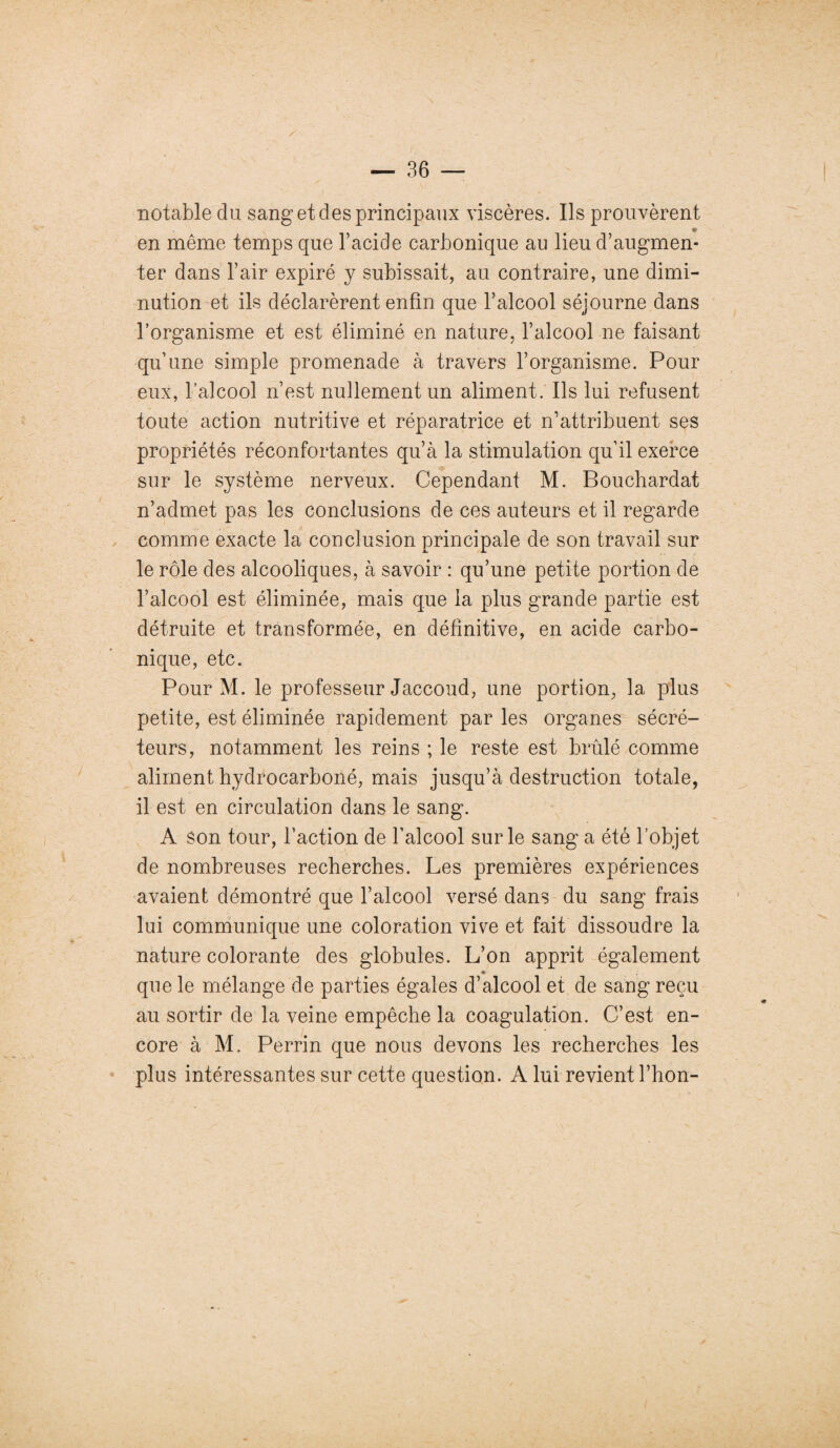 notable du sang et des principaux viscères. Ils prouvèrent en même temps que l’acide carbonique au lieu d’augmen¬ ter dans l’air expiré y subissait, au contraire, une dimi¬ nution et ils déclarèrent enfin que l’alcool séjourne dans l’organisme et est éliminé en nature, l’alcool ne faisant qu’une simple promenade à travers l’organisme. Pour eux, l’alcool n’est nullement un aliment. Ils lui refusent toute action nutritive et réparatrice et n’attribuent ses propriétés réconfortantes qu’à la stimulation qu’il exerce sur le système nerveux. Cependant M. Bouchardat n’admet pas les conclusions de ces auteurs et il regarde comme exacte la conclusion principale de son travail sur le rôle des alcooliques, à savoir : qu’une petite portion de l’alcool est éliminée, mais que la plus grande partie est détruite et transformée, en définitive, en acide carbo¬ nique, etc. Pour M. le professeur Jaccoud, une portion, la plus petite, est éliminée rapidement par les organes sécré¬ teurs, notamment les reins ; le reste est brûlé comme aliment hydrocarboné, mais jusqu’à destruction totale, il est en circulation dans le sang. A son tour, l’action de l’alcool sur le sang a été l’objet de nombreuses recherches. Les premières expériences avaient démontré que l’alcool versé dans du sang frais lui communique une coloration vive et fait dissoudre la nature colorante des globules. L’on apprit également * que le mélange de parties égales d’alcool et de sang reçu au sortir de la veine empêche la coagulation. C’est en¬ core à M. Perrin que nous devons les recherches les plus intéressantes sur cette question. A lui revient l’hon-