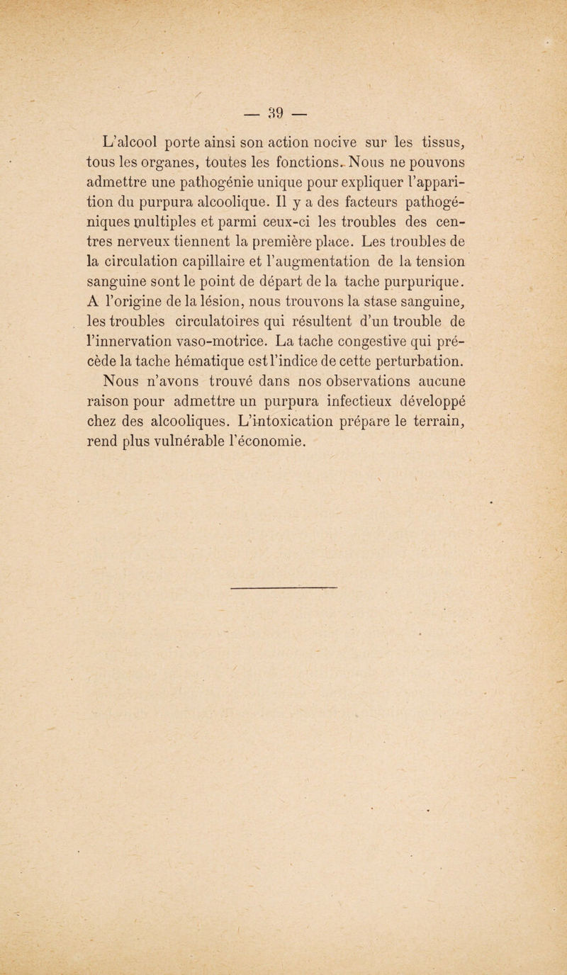 L’alcool porte ainsi son action nocive sur les tissus, tous les organes, toutes les fonctions. Nous ne pouvons admettre une pathogénie unique pour expliquer l’appari¬ tion du purpura alcoolique. Il y a des facteurs pathogé¬ niques çnultiples et parmi ceux-ci les troubles des cen¬ tres nerveux tiennent la première place. Les troubles de la circulation capillaire et l’augmentation de la tension sanguine sont le point de départ de la tache purpurique. A l’origine de la lésion, nous trouvons la stase sanguine, les troubles circulatoires qui résultent d’un trouble de l’innervation vaso-motrice. La tache congestive qui pré¬ cède la tache hématique est l’indice de cette perturbation. Nous n’avons trouvé dans nos observations aucune raison pour admettre un purpura infectieux développé chez des alcooliques. L’intoxication prépare le terrain, rend plus vulnérable l’économie.