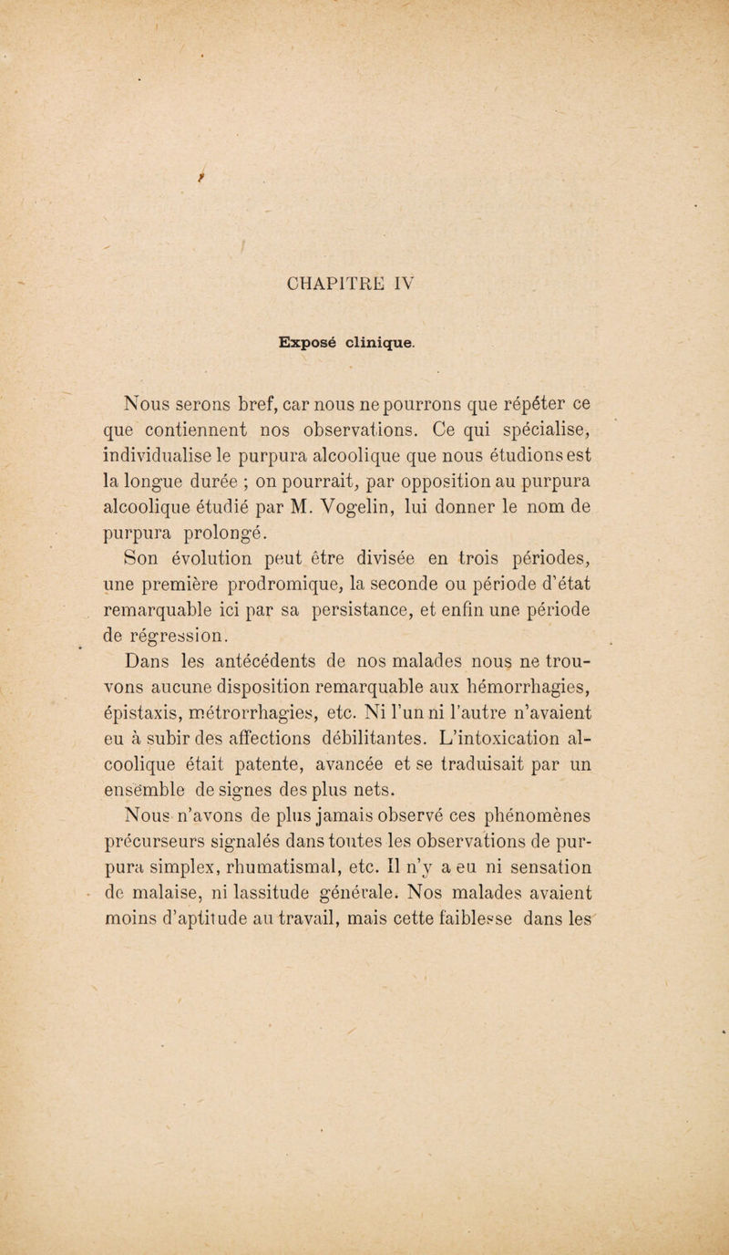 Exposé clinique. Nous serons bref, car nous ne pourrons que répéter ce que contiennent nos observations. Ce qui spécialise, individualise le purpura alcoolique que nous étudions est la longue durée ; on pourrait, par opposition au purpura alcoolique étudié par M. Vogelin, lui donner le nom de purpura prolongé. Son évolution peut être divisée en trois périodes, une première prodromique, la seconde ou période d’état remarquable ici par sa persistance, et enfin une période de régression. Dans les antécédents de nos malades nous ne trou¬ vons aucune disposition remarquable aux hémorrhagies, épistaxis, métrorrhagies, etc. Ni l’un ni l’autre n’avaient eu à subir des affections débilitantes. L’intoxication al¬ coolique était patente, avancée et se traduisait par un ensemble désignés des plus nets. Nous n’avons de plus jamais observé ces phénomènes précurseurs signalés dans toutes les observations de pur¬ pura simplex, rhumatismal, etc. Il n’y a eu ni sensation de malaise, ni lassitude générale. Nos malades avaient moins d’aptitude au travail, mais cette faiblesse dans les