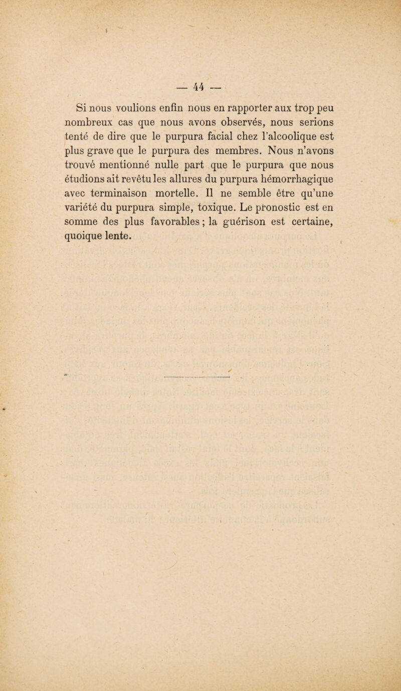 Si nous voulions enfin nous en rapporter aux trop peu nombreux cas que nous avons observés, nous serions tenté de dire que le purpura facial chez l’alcoolique est plus grave que le purpura des membres. Nous n’avons trouvé mentionné nulle part que le purpura que nous étudions ait revêtu les allures du purpura hémorrhagique avec terminaison mortelle. Il ne semble être qu’une variété du purpura simple, toxique. Le pronostic est en somme des plus favorables ; la guérison est certaine, quoique lente. l