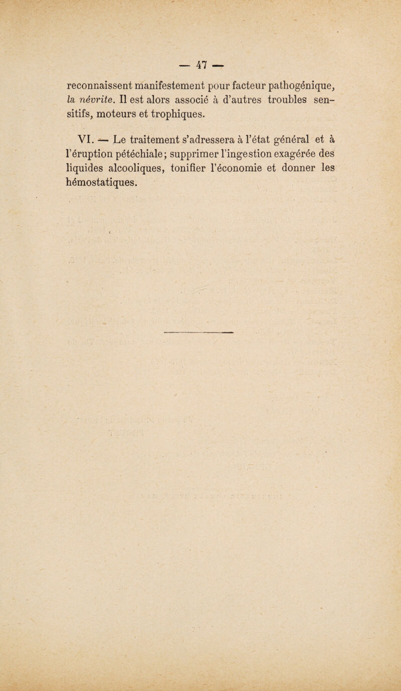 reconnaissent manifestement pour facteur pathogénique, la, névrite. Il est alors associé à d’autres troubles sen¬ sitifs, moteurs et trophiques. VI. — Le traitement s’adressera à l’état général et à l’éruption pétéchiale; supprimer l’ingestion exagérée des liquides alcooliques, tonifier l’économie et donner les hémostatiques.