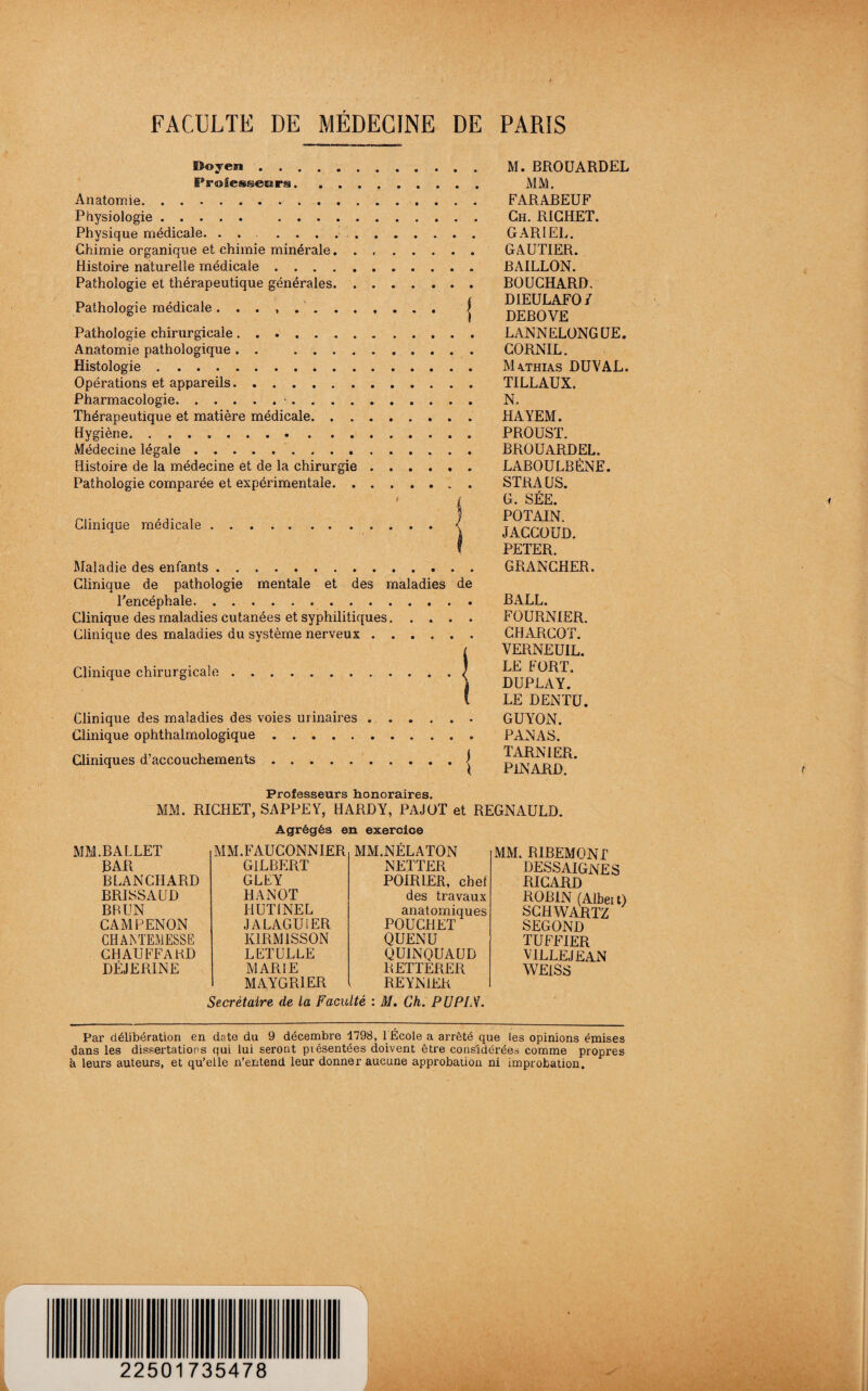 SSoyen.. IProSessecars. . . Anatomie. Physiologie. . Physique médicale. .. Chimie organique et chimie minérale. . Histoire naturelle médicale. Pathologie et thérapeutique générales. . Pathologie médicale ........ Pathologie chirurgicale. Anatomie pathologique . . .... Histologie. Opérations et appareils. Pharmacologie.. Thérapeutique et matière médicale. . . Hygiène. .. Médecine légale. Histoire de la médecine et de la chirurgie Pathologie comparée et expérimentale. . Clinique médicale j : '■ Maladie des enfants Clinique de pathologie mentale et des maladies de Tencéphale. Clinique des maladies cutanées et syphilitiques. Clinique des maladies du système nerveux. Clinique chirurgicale.| Clinique des maladies des voies urinaires. Clinique ophthalmologique. Cliniques d’accouchements.| M. BROÜARDEL MM. FARABEUF Ch. RICHET. GARIEL. GAUTIER. BAILLON. BOUCHARD, DIEULAFO/ DEBOVE LANNELONGUE. CORNIL. M4THIAS DU VAL. TILLAUX. N. HAYEM. PROUST. BROÜARDEL. LABOULBÈNE. STRAUS. G. SÉE. PO TAIN. JACCOUD. PETER. GRANCHER. BALL. FOURNIER. CHARCOT. VERNEUIL. LE FORT. DUPLAY. LE DENTU. GUYON. PANAS. TARN1ER. pinard. Professeurs honoraires. MM. RICHET, SAPPEY, HARDY, PAJOT et REGNAULD. Agrégés en exercice MM.BALLET M M. F AU CONN IER MM.NÉLATON BAR GILBERT NETTER BLANCHARD GLEY POIRIER, chef BRISSAUD HANOT des travaux BRUN HUT1NEL anatomiques CAMPENON JALAGUIER POUCHET CHAIN TEMESSE K1RM1SSON QUENU CHAUFFARD LETULLE QUINQUAUD DÉJERINE MARIE MAYGR1ER RETTERER REYNIER MM. RIBEMONT DESSAIGNES RICARD ROBIN (Albeit) SCHWARTZ SEGOND TUFFIER VILLE JE AN WEISS Secrétaire de la Faculté : M. Ch. PUPLS. Par délibération en date du 9 décembre 1798, 1 École a arrêté que les opinions émises dans les dissertations qui lui seront piésentées doivent être considérées comme propres à leurs auteurs, et qu’elle n’entend leur donner aucune approbation ni improbation.