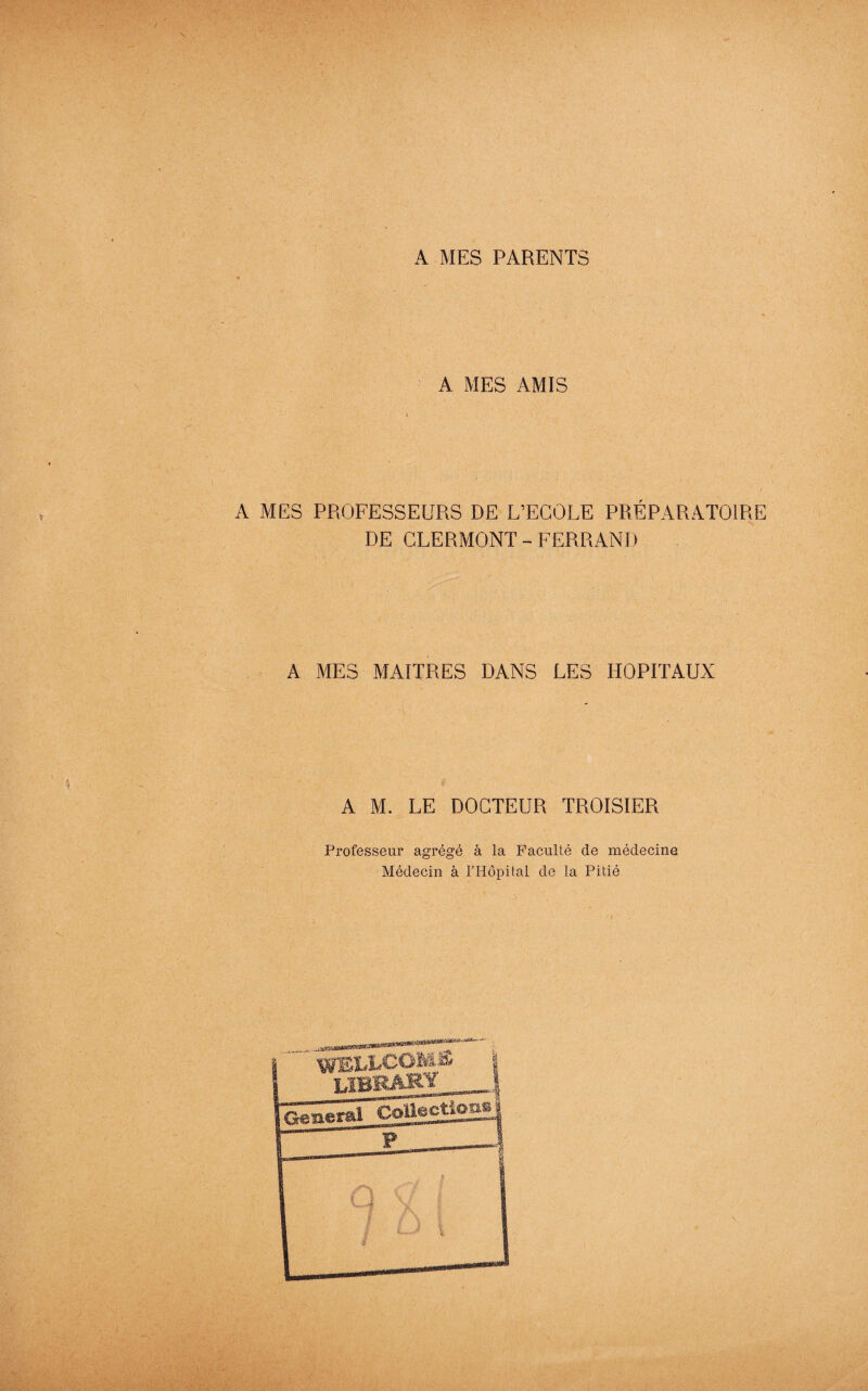 A MES PARENTS A MES AMIS A MES PROFESSEURS DE L’ECOLE PRÉPARATOIRE DE CLERMONT - FERRAND A MES MAITRES DANS LES HOPITAUX A M. LE DOCTEUR TROISIER Professeur agrégé à la Faculté de médecine Médecin à l’Hôpital de la Pitié weixcoms library