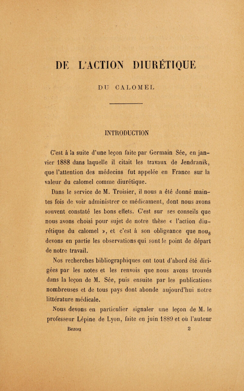 I DE L’ACTION DIURÉTIQUE DU CALOMEL INTRODUCTION C’est à la suite d’une leçon faite par Germain Sée, en jan¬ vier 1888 dans laquelle il citait les travaux de Jendranik, que l’attention des médecins fut appelée en France sur la valeur du calomel comme diurétique. Dans le service de M. Troisier, il nous a été donné main¬ tes fois de voir administrer ce médicament, dont nous avons / souvent constaté les bons effets. C’est sur ses conseils que nous avons choisi pour sujet de notre thèse « l’action diu¬ rétique du calomel », et c’est à son obligeance que nous devons en partie les observations qui sont le point de départ de notre travail. Nos recherches bibliographiques ont tout d’abord été diri¬ gées par les notes et les renvois que nous avons trouvés dans la leçon de M. Sée, puis ensuite par les publications nombreuses et de tous pays dont abonde aujourd’hui notre littérature médicale. Nous devons en particulier signaler une leçon de M. le professeur Lépine de Lyon, faite en juin 1889 et où l’auteur