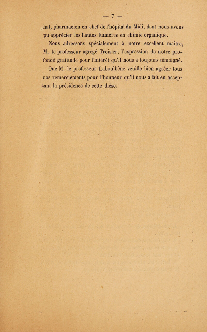 hal, pharmacien en chef del’hôpiial du Midi, dont nous avons pu apprécier les hautes lumières en chimie organique. Nous adressons spécialement à notre excellent maître, M. le professeur agrégé Troisier, l’expression de notre pro¬ fonde gratitude pour l’intérêt qu’il nous a toujours témoigné. Que M. le professeur Laboulbène veuille bien agréer tous nos remerciements pour l’honneur qu’il nous a fait en accep¬ tant la présidence de cette thèse. f i i