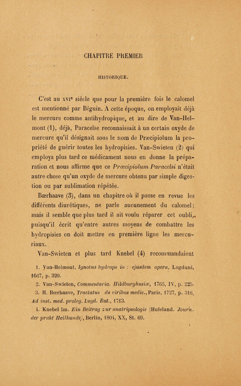 CHAPITRE PREMIER HISTORIQUE. C’est au xYie siècle que pour la première fois le calomel est mentionné par Béguin. A cette époque, on employait déjà le mercure comme antihydropique, et au dire de Van-Hel- mont (1), déjà, Paracelse reconnaissait à un certain oxyde de mercure qu’il désignait sous le nom de Præcipiolum la pro¬ priété de guérir toutes les hydropisies. Van-Swieten (2) qui employa plus tard ce médicament nous en donne la prépa¬ ration et nous affirme que ce Præcipiolum Paracelsi n’était autre chose qu’un oxyde de mercure obtenu par simple diges¬ tion ou par sublimation répétée. Bœrhaave (3), dans un chapitre où il passe en revue les différents diurétiques, ne parle aucunement du calomel; mais il semble que plus tard il ait voulu réparer cet oubli,» puisqu’il écrit qu’entre autres moyens de combattre les hydropisies on doit mettre en première ligne les mercu- riaux. Van-Swieten et plus tard Knebel (4) recommandaient 1. Van-Helmout, Ignotus hy drops in: ejusdem opéra, Lugduni, 1667, p. 320. 2. Van-Swieten, Commenlaria. Hildburghusiæ, 1765, IV, p. 225- 3. H. Bœrhaave, Tractatus de viribus medic., Paris, 1727, p. 316. Ad inst. med. proleg. Lugd. Bal., 1713. 4. Knebel Im. Ein Beitrag zur analripsologie (Hufeland. Journ. der prakt HeilkundeJ, Berlin, 1804, XX, St. 69. t