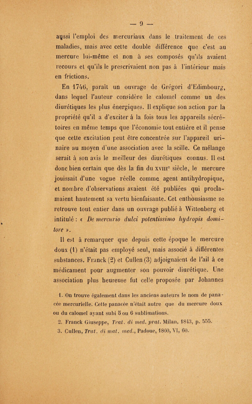 ayssi l’emploi des mercuriaux dans le traitement de ces maladies, mais avec cette double différence que c’est au mercure lui-même et non à ses composés qu’ils avaient recours et qu’ils le prescrivaient non pas à l’intérieur mais en frictions. En 1746, paraît un ouvrage de Grégori d’Edimbourg, dans lequel Fauteur considère le calomel comme un des diurétiques les plus énergiques. Il explique son action par la propriété qu’il a d’exciter à la fois tous les appareils sécré¬ toires en même temps que l’économie tout entière et il pense que cette excitation peut être concentrée sur l’appareil uri¬ naire au moyen d’une association avec la scille. Ce mélange serait à son avis le meilleur des diurétiques connus. Il est donc bien certain que dès la fin du xvme siècle, le mercure jouissait d’une vogue réelle comme agent antihydropique, et nombre d’observations avaient été publiées qui procla¬ maient hautement sa vertu bienfaisante. Cet enthousiasme se retrouve tout entier dans un ouvrage publié à Wittenberg et intitulé : a De mercurio clulci potentissimo hydropis domi- tore ». Il est à remarquer que depuis cette époque le mercure doux (1) n’était pas employé seul, mais associé à différentes substances. Franck (2) et Cullen(3) adjoignaient de bail à ce médicament pour augmenter son pouvoir diurétique. Une association plus heureuse fut celle proposée par Johannes 1. On trouve également dans les anciens auteurs le nom de pana¬ cée mercurielle. Cette panacée n’était autre que du mercure doux ou du calomel avant subi 5 ou 6 sublimations. O 2. Franck Giuseppe, Trat. di med. prat. Milan, 1843, p. 555. 3. Cullen, Trat. di mat. med., Padoue, 1860, VI, 60.