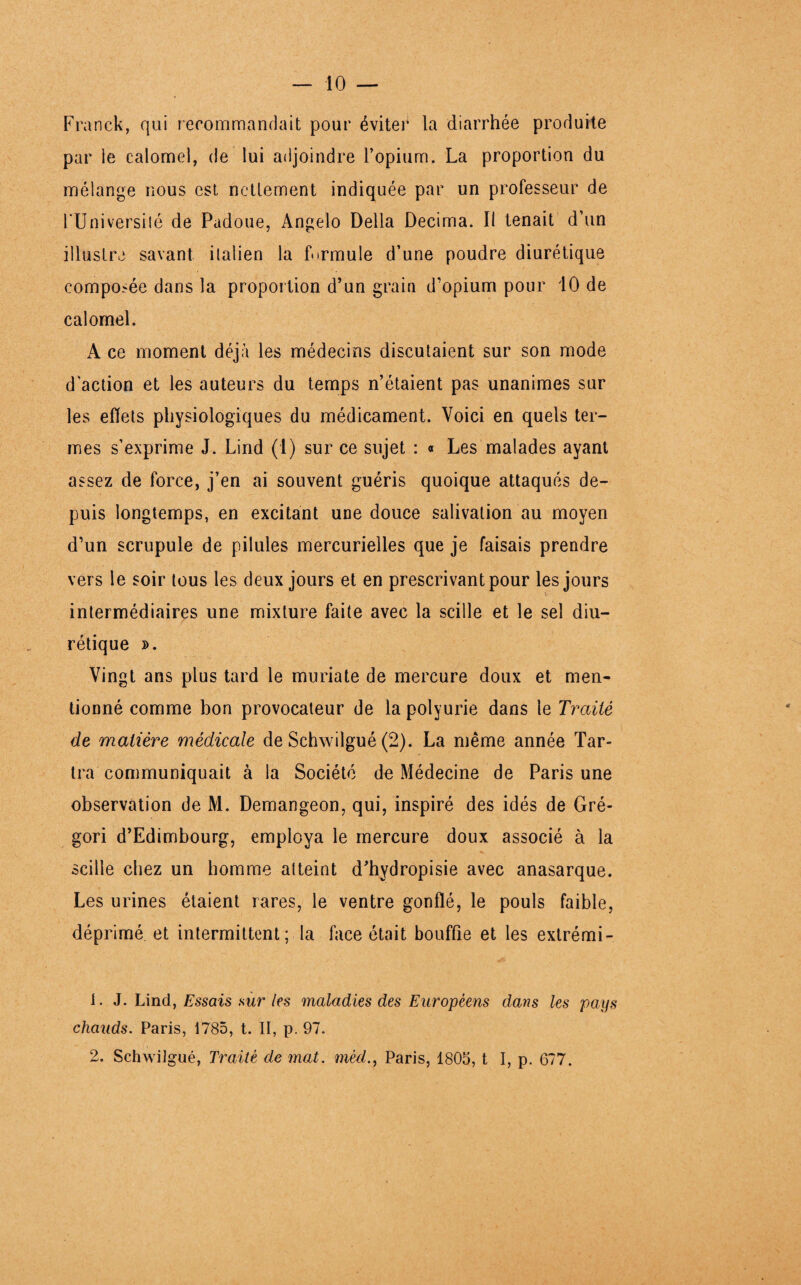 Franck, qui recommandait pour éviter la diarrhée produite par le calomel, de lui adjoindre l’opium. La proportion du mélange nous est nettement indiquée par un professeur de l’Universilé de Padoue, Angelo Délia Décima. Il tenait d’un illustre savant italien la formule d’une poudre diurétique composée dans la proportion d’un grain d’opium pour 10 de calomel. A ce moment déjà les médecins discutaient sur son mode d'action et les auteurs du temps n’étaient pas unanimes sur les effets physiologiques du médicament. Voici en quels ter¬ mes s’exprime J. Lind (1) sur ce sujet : « Les malades ayant assez de force, j’en ai souvent guéris quoique attaqués de¬ puis longtemps, en excitant une douce salivation au moyen d’un scrupule de pilules mercurielles que je faisais prendre vers le soir tous les deux jours et en prescrivant pour les jours v intermédiaires une mixture faite avec la scille et le sel diu¬ rétique ». Vingt ans plus tard le muriate de mercure doux et men¬ tionné comme bon provocateur de la polyurie dans le Traité de matière médicale de Schwilgué (2). La même année Tar- tra communiquait à la Société de Médecine de Paris une observation de M. Demangeon, qui, inspiré des idés de Gré- gori d’Edimbourg, employa le mercure doux associé à la scille chez un homme atteint d’hydropisie avec anasarque. Les urines étaient rares, le ventre gonflé, le pouls faible, déprimé et intermittent; la face était bouffie et les extrémi- 1. J. Lind, Essais sur les maladies des Européens dans les pays chauds. Paris, 1785, t. II, p. 97. 2. Schwilgué, Traité de mat. mèdParis, 1805, t I, p. 677.