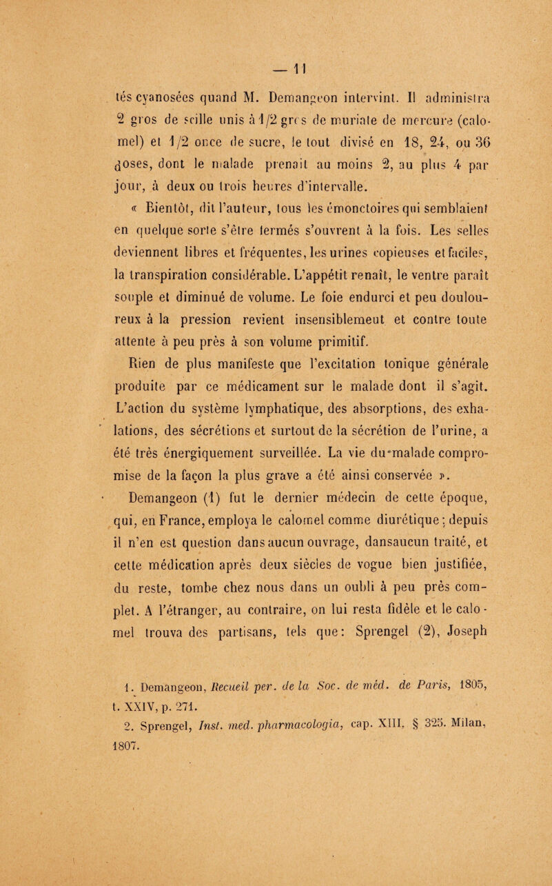 —11 tés cyanosées quand M. Demangeon intervint. Il administra 2 gros de scille unis à 1/2 grc s de muriate de mercure (calo¬ mel) et 1/2 once de sucre, le tout divisé en 18, 24, ou 36 doses, dont le malade prenait au moins 2, au plus 4 par jour, à deux ou trois heures d’intervalle. « Bientôt, dit Fauteur, tous les émonctoires qui semblaient en quelque sorte s’être lermés s’ouvrent à la fois. Les selles deviennent libres et fréquentes, les urines copieuses et faciles, la transpiration considérable. L’appétit renaît, le ventre paraît souple et diminué de volume. Le foie endurci et peu doulou¬ reux à la pression revient insensiblemeut et contre toute attente à peu près à son volume primitif. Rien de plus manifeste que l’excitation tonique générale produite par ce médicament sur le malade dont il s’agit. L’action du système lymphatique, des absorptions, des exha¬ lations, des sécrétions et surtout de la sécrétion de l’urine, a été très énergiquement surveillée. La vie du*malade compro¬ mise de la façon la plus grave a été ainsi conservée ?. Demangeon (1) fut le dernier médecin de cette époque, » qui, en France, employa le calomel comme diurétique; depuis il n’en est question dans aucun ouvrage, dansaucun traité, et cette médication après deux siècles de vogue bien justifiée, du reste, tombe chez nous dans un oubli à peu près com¬ plet. A l’étranger, au contraire, on lui resta fidèle et le calo¬ mel trouva des partisans, tels que: Sprengel (2), Joseph 1. Demangeon, Recueil per. de la Soc. de méd. de Paris, 1805, t. XXIV, p. 271. 2. Sprengel, Inst. med. pharmacologia, cap. XIII. § 325. Milan, 1807.