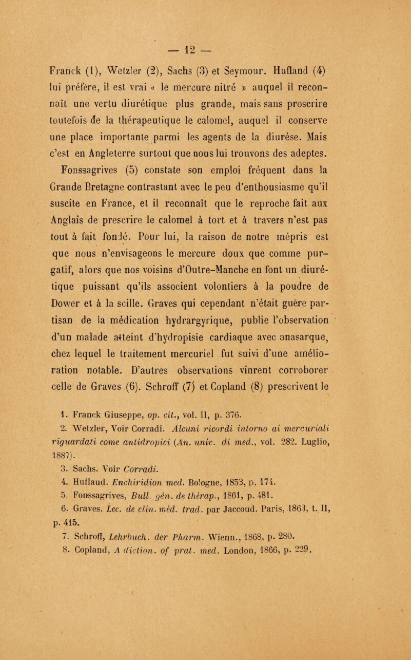 Franck (1), Wetzler (2), Sachs (3) et Seymour. Hufland (4) lui préfère, il est vrai « le mercure nitré » auquel il recon¬ naît une vertu diurétique plus grande, mais sans proscrire toutefois de la thérapeutique le calomel, auquel il conserve une place importante parmi les agents de la diurèse. Mais c’est en Angleterre surtout que nous lui trouvons des adeptes. Fonssagrives (5) constate son emploi fréquent dans la Grande Bretagne contrastant avec le peu d’enthousiasme qu’il suscite en France, et il reconnaît que le reproche fait aux Anglais de prescrire le calomel à tort et à travers n’est pas tout à fait fondé. Pour lui, la raison de notre mépris est V que nous n’envisageons le mercure doux que comme pur¬ gatif, alors que nos voisins d’Outre-Manche en font un diuré¬ tique puissant qu’ils associent volontiers à la poudre de Dower et à la scille. Graves qui cependant n’était guère par¬ tisan de la médication hydrargyrique, publie l’observation d’un malade atteint d’hydropisie cardiaque avec anasarque, chez lequel le traitement mercuriel fut suivi d’une amélio¬ ration notable. D’autres observations vinrent corroborer celle de Graves (6). Schroff (7) et Copland (8) prescrivent le 1. Franck Giuseppe, op. cit.y vol. II, p. 376. 2. Wetzler, Voir Corradi. Alcuni ricordi intorno ai mercuriali riguardati corne antidropici {An. unir. di med., vol. 282. Luglio, 1887). 3. Sachs. Voir Corradi. 4. Huflaud. Enchiridion med. Bologne, 1853, p. 174. 5. Fonssagrives, Bull. gén. de therap1861, p. 481. 6. Graves. Lee. de clin. mèd. trad. par Jaccoud. Paris, 1863, t. II, p. 415. 7. Schrofï, Lehrbuch. der Pharm. Wienn., 1868, p. 280. 8. Copland, A diction, of pral. med. London, 1866, p. 229.