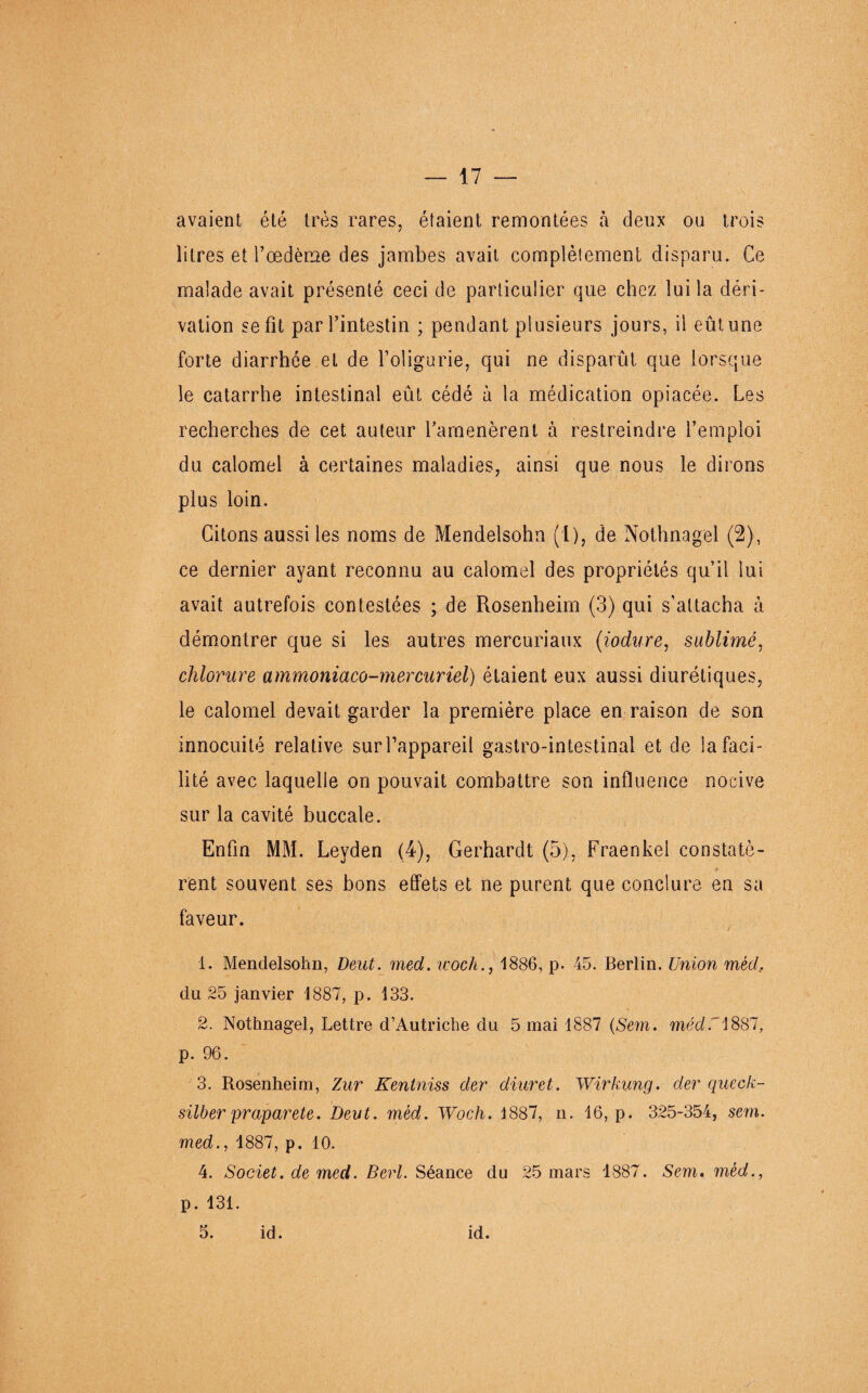 avaient été très rares, étaient remontées à deux ou trois litres et l’oedème des jambes avait complètement disparu. Ce malade avait présenté ceci de particulier que chez lui la déri¬ vation se fît par l’intestin ; pendant plusieurs jours, il eût une forte diarrhée et de l’oligurie, qui ne disparût que lorsque le catarrhe intestinal eût cédé à la médication opiacée. Les recherches de cet auteur l’amenèrent à restreindre l’emploi / du calomel à certaines maladies, ainsi que nous le dirons plus loin. Citons aussi les noms de Mendelsohn (1), de Nothnagel (2), ce dernier ayant reconnu au calomel des propriétés qu’il lui avait autrefois contestées ; de Rosenheim (3) qui s’attacha à démontrer que si les autres mercuriaux (iodure, sublimé, chlorure ammoniaco-mercuriel) étaient eux aussi diurétiques, le calomel devait garder la première place en raison de son innocuité relative sur l’appareil gastro-intestinal et de ia faci¬ lité avec laquelle on pouvait combattre son influence nocive sur la cavité buccale. Enfin MM. Leyden (4), Gerhardt (5), Fraenkel constatè¬ rent souvent ses bons effets et ne purent que conclure en sa faveur. 1. Mendelsohn, Deut. med. ivoch., 1886, p. 45. Berlin. Union méd.. du 25 janvier 1887, p. 133. 2. Nothnagel, Lettre d’Autriche du 5 mai 1887 (Sent. méd.i887, p. 96. 3. Rosenheim, Zur Kentniss der diuret. Wirkung. der queck- silber praparete. Deut. méd. Woch. 1887, n. 16, p. 325-354, sem. med., 1887, p. 10. 4. Societ. de med. Berl. Séance du 25 mars 1887. Sem. méd., p. 131. 5. id. id.